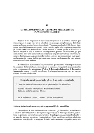 10
EL DESARROLLO DE LAS FORTALEZAS PERSONALES (3):
PLANES PERSONALIZADOS
Además de las propuestas de actividades recopiladas en el capítulo anterior, que
iban dirigidas al grupo clase en su totalidad, otra estrategia complementaria de trabajo
puede ser lo que nosotros hemos denominado “Planes personalizados”. De hecho, algu-
nas de las actividades que propusimos en ese capítulo, ya incluían propuestas para traba-
jar de este modo más personalizado con los alumnos. Creemos que las actividades co-
lectivas dirigidas a todo el alumnado son importantes, pero no son suficientes, ya que
cada alumno tiene unas características diferentes y un perfil concreto de fortalezas per-
sonales. Por tanto, es necesario introducir otras acciones que nos permitan individuali-
zar la educación en este ámbito, para que cada alumno pueda desarrollar más adecua-
damente aquello que necesita.
A continuación explicaremos dos posibles vías que nos van a permitir personalizar
la educación de la fortalezas personales en el alumnado. En general, estas propuestas
están pensadas para los alumnos de 3º ciclo de Educación Primaria y de Educación
Secundaria, aunque es posible que algunas de ellas puedan adaptarse para ser trabaja-
das con alumnos más jóvenes.
Estrategias para trabajar las fortalezas de un modo personalizado
1. Potenciar las fortalezas características, pero también las más débiles:
–Usar las fortalezas características de un modo diferente.
–Potenciar las fortalezas más débiles.
2. El “Cuaderno de Tutoría” con una “Sección de propósitos”.
1. Potenciar las fortalezas características, pero también las más débiles
En el capítulo 4, en la sección titulada Fortalezas…¿y debilidades?, nos referimos
a un error frecuente cometido por algunos seguidores de la Psicología Positiva, consis-
tente en potenciar las fortalezas características de cada persona, descuidando el cultivo
de aquellas que nos son menos representativas. Como ya dijimos, existen suficientes
argumentos para defender la educación de todas las fortalezas sin excepción: potencian-
 