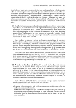 Fortalezas personales (3). Planes personalizados 365
si no lo hemos hecho antes, podemos dedicar una sesión para hablar a fondo en clase
sobre las fortalezas personales, explicando qué son, qué importancia tienen, pidiendo a
los alumnos que aporten ejemplos desde su propia experiencia, poniendo en común qué
resultados han obtenido en el Cuestionario VIA, y comentándoles a grandes rasgos las
características de las 24 fortalezas descritas por Peterson y Seligman. Para hacer este
trabajo, consideramos que los lectores tienen suficiente información en los capítulos
precedentes de este libro. Posteriormente, podemos pasar a plantear dos posibles activi-
dades:
1.1. Usar las fortalezas características de un modo diferente. Esta es una estrategia
cuya eficacia en adultos ha sido validada experimentalmente (Seligman, Steen, Park
y Peterson, 2005; Peterson, 2006). Creemos que este ejercicio se puede trabajar con
niños y jóvenes en edad escolar, y consiste en lo siguiente: de las cinco “fortalezas
características” (se llama así a las cinco primeras del ranking de resultados obteni-
dos en el Cuestionario VIA), hay que escoger una de ellas y, durante una semana,
utilizarla de un modo nuevo cada día.
Para ayudar a los alumnos a utilizar las fortalezas características de una nueva
forma, podemos realizar una sesión conjunta en la que cada uno reflexione, escoja la
fortaleza que desea trabajar y piense una serie de acciones que puede hacer a lo lar-
go de la semana para ponerla en juego de diferentes maneras. A continuación, po-
demos poner en común las reflexiones de los alumnos, con el fin de compartir ideas
que les aporten posibilidades que individualmente tal vez no se les habían ocurrido.
Este ejercicio se puede realizar periódicamente, tomando una nueva fortaleza ca-
racterística (por ejemplo, una vez cada tres meses). Es conveniente que, al término
de la semana de práctica del ejercicio, realicemos una puesta en común con el alum-
nado, para valorar las dificultades, sus experiencias, cómo se han sentido, su sensa-
ción de bienestar al poner en juego las fortalezas, etc.
1.2. Potenciar las fortalezas más débiles. De un modo similar al ejercicio anterior,
se trataría aquí de que cada alumno escoja una de las fortalezas en las que haya ob-
tenido puntuación baja, y que elabore un plan de acciones para intentar desarrollarla
a lo largo de un tiempo. En este caso, podemos plantear un periodo más largo, por
tratarse de fortalezas que no nos son características y requieren de un tiempo para su
cultivo. Al igual que en el caso anterior, dedicaremos una sesión en el aula para que
los alumnos escojan la fortaleza a desarrollar, elaboren un plan de acciones y lo
pongan en común para aportarse ideas unos a otros.
Park y Peterson (2008: 70–71) han propuesto dos consejos que nos parece inte-
resante tener en cuenta en la realización de esta actividad:
• Preguntar a los adolescentes qué fortalezas piensan que podrían desarrollar, tras
darles una adecuada información.
• Partir de modelos de personas que sean buenos ejemplos de alguna fortaleza, y
preguntarles qué es digno de admiración en ellos, cuáles son sus características
personales, cómo las desarrollaron y cómo tú mismo podrías llegar a ser una per-
sona como ellos.
 