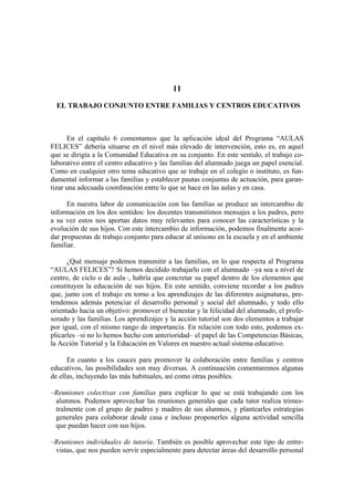 11
EL TRABAJO CONJUNTO ENTRE FAMILIAS Y CENTROS EDUCATIVOS
En el capítulo 6 comentamos que la aplicación ideal del Programa “AULAS
FELICES” debería situarse en el nivel más elevado de intervención, esto es, en aquel
que se dirigía a la Comunidad Educativa en su conjunto. En este sentido, el trabajo co-
laborativo entre el centro educativo y las familias del alumnado juega un papel esencial.
Como en cualquier otro tema educativo que se trabaje en el colegio o instituto, es fun-
damental informar a las familias y establecer pautas conjuntas de actuación, para garan-
tizar una adecuada coordinación entre lo que se hace en las aulas y en casa.
En nuestra labor de comunicación con las familias se produce un intercambio de
información en los dos sentidos: los docentes transmitimos mensajes a los padres, pero
a su vez estos nos aportan datos muy relevantes para conocer las características y la
evolución de sus hijos. Con este intercambio de información, podemos finalmente acor-
dar propuestas de trabajo conjunto para educar al unísono en la escuela y en el ambiente
familiar.
¿Qué mensaje podemos transmitir a las familias, en lo que respecta al Programa
“AULAS FELICES”? Si hemos decidido trabajarlo con el alumnado –ya sea a nivel de
centro, de ciclo o de aula–, habría que concretar su papel dentro de los elementos que
constituyen la educación de sus hijos. En este sentido, conviene recordar a los padres
que, junto con el trabajo en torno a los aprendizajes de las diferentes asignaturas, pre-
tendemos además potenciar el desarrollo personal y social del alumnado, y todo ello
orientado hacia un objetivo: promover el bienestar y la felicidad del alumnado, el profe-
sorado y las familias. Los aprendizajes y la acción tutorial son dos elementos a trabajar
por igual, con el mismo rango de importancia. En relación con todo esto, podemos ex-
plicarles –si no lo hemos hecho con anterioridad– el papel de las Competencias Básicas,
la Acción Tutorial y la Educación en Valores en nuestro actual sistema educativo.
En cuanto a los cauces para promover la colaboración entre familias y centros
educativos, las posibilidades son muy diversas. A continuación comentaremos algunas
de ellas, incluyendo las más habituales, así como otras posibles.
–Reuniones colectivas con familias para explicar lo que se está trabajando con los
alumnos. Podemos aprovechar las reuniones generales que cada tutor realiza trimes-
tralmente con el grupo de padres y madres de sus alumnos, y plantearles estrategias
generales para colaborar desde casa e incluso proponerles alguna actividad sencilla
que puedan hacer con sus hijos.
–Reuniones individuales de tutoría. También es posible aprovechar este tipo de entre-
vistas, que nos pueden servir especialmente para detectar áreas del desarrollo personal
 