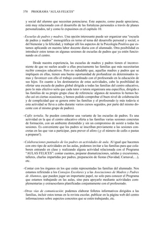 370 PROGRAMA “AULAS FELICES”
y social del alumno que necesitan potenciarse. Este aspecto, como puede apreciarse,
está muy relacionado con el desarrollo de las fortalezas personales a través de planes
personalizados, tal y como lo expusimos en el capítulo 10.
–Escuelas de padres y madres. Una opción interesante puede ser organizar una “escuela
de padres y madres” monográfica en torno al tema del desarrollo personal y social, o
del bienestar y la felicidad, y trabajar allí los aspectos de la Psicología Positiva que es-
tamos aplicando en nuestra labor docente diaria con el alumnado. Otra posibilidad es
introducir estos temas en algunas sesiones de escuelas de padres que ya estén funcio-
nando en el centro.
Desde nuestra experiencia, las escuelas de madres y padres tienen el inconve-
niente de que no suelen acudir a ellas precisamente las familias que más necesitarían
recibir consejos educativos. Pero es indudable que, aquellas madres y padres que se
impliquen en ellas, tienen una buena oportunidad de profundizar en determinados te-
mas y favorecer con ello el trabajo coordinado con el profesorado en la educación de
sus hijos. En cuanto a los destinatarios de estas actividades, cabe la posibilidad de
ofertar una escuela de padres global dirigida a todas las familias del centro educativo,
pero lo más efectivo sería que cada tutor o tutora organizara una específica, dirigida a
las familias de su propio grupo clase de referencia: algunos de nosotros lo hemos he-
cho así en ciertas ocasiones, y hemos podido comprobar el buen nivel de colaboración
y de complicidad que se genera entre las familias y el profesorado (y más todavía si
esta actividad se lleva a cabo durante varios cursos seguidos, por parte del mismo do-
cente con el mismo grupo de padres).
–Cafés tertulia. Se pueden considerar una variante de las escuelas de padres. Es una
actividad en la que el centro educativo oferta a las familias varias sesiones concretas
de formación, con un ambiente distendido y sin un compromiso de asistir a todas las
sesiones. Es conveniente que los padres se inscriban previamente a las sesiones con-
cretas en las que van a participar, para prever el aforo (¡y el número de cafés o pastas
a preparar!).
–Colaboraciones puntuales de los padres en actividades de aula. Al igual que hacemos
con otro tipo de actividades en las aulas, podemos invitar a las familias para que cola-
boren entrando en clase y realizando alguna actividad relacionada con el Programa
“AULAS FELICES”: contar cuentos, preparar dramatizaciones, salidas y excursiones,
talleres, charlas impartidas por padres, preparación de fiestas (Navidad, Carnaval,…),
etc.
–Contar con los órganos en los que están representadas las familias del alumnado. Nos
estamos refiriendo a los Consejos Escolares y a las Asociaciones de Madres y Padres
de Alumnos, que pueden jugar un importante papel, no solo para conocer el Programa
que estamos trabajando en las aulas, sino para apoyarlo mediante actividades com-
plementarias y extraescolares planificadas conjuntamente con el profesorado.
–Otras vías de comunicación: podemos elaborar folletos informativos dirigidos a las
familias, incluir estos temas en la revista escolar, publicar en la página web del centro
informaciones sobre aspectos concretos que se estén trabajando, etc.
 
