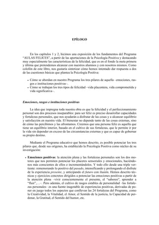 EPÍLOGO
En los capítulos 1 y 2, hicimos una exposición de los fundamentos del Programa
“AULAS FELICES”, a partir de las aportaciones de la Psicología Positiva y destacando
muy especialmente las características de la felicidad, que es en el fondo la meta primera
y última que pretendemos alcanzar con nuestros alumnos y con nosotros mismos. Como
colofón de este libro, nos gustaría sintetizar cómo hemos intentado dar respuesta a dos
de las cuestiones básicas que plantea la Psicología Positiva:
• Cómo se abordan en nuestro Programa los tres pilares de aquella –emociones, ras-
gos e instituciones positivas–.
• Cómo se trabajan los tres tipos de felicidad –vida placentera, vida comprometida y
vida significativa–.
Emociones, rasgos e instituciones positivas
La idea que impregna toda nuestra obra es que la felicidad y el perfeccionamiento
personal son dos procesos inseparables: para ser feliz es preciso desarrollar capacidades
y fortalezas personales, que nos ayudarán a disfrutar de las cosas y a alcanzar equilibrio
y satisfacción en nuestra vida. El bienestar no depende tanto de las cosas externas, sino
de cómo las percibimos y las afrontamos. Creemos que una persona feliz es aquella que
tiene un equilibrio interior, basado en el cultivo de sus fortalezas, que le permite ir por
la vida sin depender en exceso de las circunstancias externas y que es capaz de gobernar
su propio destino.
Mediante el Programa educativo que hemos descrito, es posible potenciar los tres
pilares que, desde sus orígenes, ha establecido la Psicología Positiva como núcleo de su
investigación:
• Emociones positivas: la atención plena y las fortalezas personales son los dos mo-
tores que nos permiten potenciar los placeres sensoriales y emocionales, haciéndo-
nos más conscientes de ellos e incrementándolos. Y todo ello desde una triple ver-
tiente: rememorando lo positivo del pasado, intensificando y prolongando el disfrute
de la experiencia presente, y anticipando el futuro con ilusión. Hemos descrito téc-
nicas y ejercicios concretos dirigidos a potenciar las emociones positivas a partir de
la atención plena –vivir conscientemente el presente, el “saboreo”, aprender a
“fluir”,…–. Pero además, el cultivo de rasgos estables de personalidad –las fortale-
zas personales– es una fuente inagotable de experiencias positivas, derivadas de po-
ner en juego todos los aspectos que conllevan las 24 fortalezas del Programa, como
la Creatividad, la Vitalidad, el Amor, el Sentido de la justicia, la Capacidad de per-
donar, la Gratitud, el Sentido del humor, etc.
 
