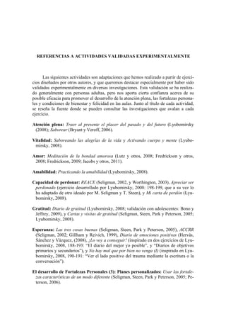 REFERENCIAS A ACTIVIDADES VALIDADAS EXPERIMENTALMENTE
Las siguientes actividades son adaptaciones que hemos realizado a partir de ejerci-
cios diseñados por otros autores, y que queremos destacar especialmente por haber sido
validadas experimentalmente en diversas investigaciones. Esta validación se ha realiza-
do generalmente con personas adultas, pero nos aporta cierta confianza acerca de su
posible eficacia para promover el desarrollo de la atención plena, las fortalezas persona-
les y condiciones de bienestar y felicidad en las aulas. Junto al título de cada actividad,
se reseña la fuente donde se pueden consultar las investigaciones que avalan a cada
ejercicio.
Atención plena: Traer al presente el placer del pasado y del futuro (Lyubomirsky
(2008); Saborear (Bryant y Veroff, 2006).
Vitalidad: Saboreando las alegrías de la vida y Activando cuerpo y mente (Lyubo-
mirsky, 2008).
Amor: Meditación de la bondad amorosa (Lutz y otros, 2008; Fredrickson y otros,
2008; Fredrickson, 2009; Jacobs y otros, 2011).
Amabilidad: Practicando la amabilidad (Lyubomirsky, 2008).
Capacidad de perdonar: REACE (Seligman, 2002, y Worthington, 2003), Apreciar ser
perdonado (ejercicio desarrollado por Lyubomirsky, 2008: 198-199, que a su vez lo
ha adaptado de otro ideado por M. Seligman y T. Steen), y Mi carta de perdón (Lyu-
bomirsky, 2008).
Gratitud: Diario de gratitud (Lyubomirsky, 2008; validación con adolescentes: Bono y
Jeffrey, 2009), y Cartas y visitas de gratitud (Seligman, Steen, Park y Peterson, 2005;
Lyubomirsky, 2008).
Esperanza: Las tres cosas buenas (Seligman, Steen, Park y Peterson, 2005), ACCRR
(Seligman, 2002; Gillham y Reivich, 1999), Diario de emociones positivas (Hervás,
Sánchez y Vázquez, (2008), ¡Lo voy a conseguir! (inspirado en dos ejercicios de Lyu-
bomirsky, 2008, 188-193: “El diario del mejor yo posible”, y “Diarios de objetivos
primarios y secundarios”), y No hay mal que por bien no venga (I) (inspirado en Lyu-
bomirsky, 2008, 190-191: “Ver el lado positivo del trauma mediante la escritura o la
conversación”).
El desarrollo de Fortalezas Personales (3): Planes personalizados: Usar las fortale-
zas características de un modo diferente (Seligman, Steen, Park y Peterson, 2005; Pe-
terson, 2006).
 