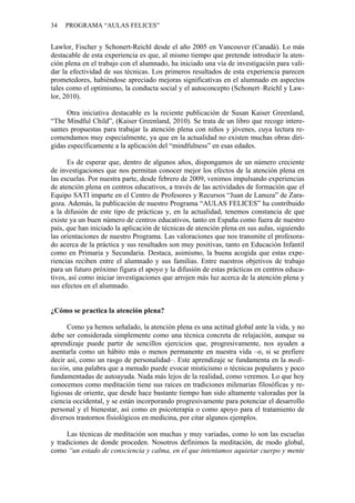 34 PROGRAMA “AULAS FELICES”
Lawlor, Fischer y Schonert-Reichl desde el año 2005 en Vancouver (Canadá). Lo más
destacable de esta experiencia es que, al mismo tiempo que pretende introducir la aten-
ción plena en el trabajo con el alumnado, ha iniciado una vía de investigación para vali-
dar la efectividad de sus técnicas. Los primeros resultados de esta experiencia parecen
prometedores, habiéndose apreciado mejoras significativas en el alumnado en aspectos
tales como el optimismo, la conducta social y el autoconcepto (Schonert–Reichl y Law-
lor, 2010).
Otra iniciativa destacable es la reciente publicación de Susan Kaiser Greenland,
“The Mindful Child”, (Kaiser Greenland, 2010). Se trata de un libro que recoge intere-
santes propuestas para trabajar la atención plena con niños y jóvenes, cuya lectura re-
comendamos muy especialmente, ya que en la actualidad no existen muchas obras diri-
gidas específicamente a la aplicación del “mindfulness” en esas edades.
Es de esperar que, dentro de algunos años, dispongamos de un número creciente
de investigaciones que nos permitan conocer mejor los efectos de la atención plena en
las escuelas. Por nuestra parte, desde febrero de 2009, venimos impulsando experiencias
de atención plena en centros educativos, a través de las actividades de formación que el
Equipo SATI imparte en el Centro de Profesores y Recursos “Juan de Lanuza” de Zara-
goza. Además, la publicación de nuestro Programa “AULAS FELICES” ha contribuido
a la difusión de este tipo de prácticas y, en la actualidad, tenemos constancia de que
existe ya un buen número de centros educativos, tanto en España como fuera de nuestro
país, que han iniciado la aplicación de técnicas de atención plena en sus aulas, siguiendo
las orientaciones de nuestro Programa. Las valoraciones que nos transmite el profesora-
do acerca de la práctica y sus resultados son muy positivas, tanto en Educación Infantil
como en Primaria y Secundaria. Destaca, asimismo, la buena acogida que estas expe-
riencias reciben entre el alumnado y sus familias. Entre nuestros objetivos de trabajo
para un futuro próximo figura el apoyo y la difusión de estas prácticas en centros educa-
tivos, así como iniciar investigaciones que arrojen más luz acerca de la atención plena y
sus efectos en el alumnado.
¿Cómo se practica la atención plena?
Como ya hemos señalado, la atención plena es una actitud global ante la vida, y no
debe ser considerada simplemente como una técnica concreta de relajación, aunque su
aprendizaje puede partir de sencillos ejercicios que, progresivamente, nos ayuden a
asentarla como un hábito más o menos permanente en nuestra vida –o, si se prefiere
decir así, como un rasgo de personalidad–. Este aprendizaje se fundamenta en la medi-
tación, una palabra que a menudo puede evocar misticismo o técnicas populares y poco
fundamentadas de autoayuda. Nada más lejos de la realidad, como veremos. Lo que hoy
conocemos como meditación tiene sus raíces en tradiciones milenarias filosóficas y re-
ligiosas de oriente, que desde hace bastante tiempo han sido altamente valoradas por la
ciencia occidental, y se están incorporando progresivamente para potenciar el desarrollo
personal y el bienestar, así como en psicoterapia o como apoyo para el tratamiento de
diversos trastornos fisiológicos en medicina, por citar algunos ejemplos.
Las técnicas de meditación son muchas y muy variadas, como lo son las escuelas
y tradiciones de donde proceden. Nosotros definimos la meditación, de modo global,
como “un estado de consciencia y calma, en el que intentamos aquietar cuerpo y mente
 