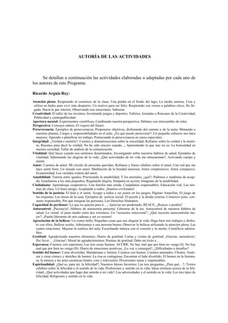 AUTORÍA DE LAS ACTIVIDADES
Se detallan a continuación las actividades elaboradas o adaptadas por cada uno de
los autores de este Programa.
Ricardo Arguís Rey:
Atención plena: Respirando al comienzo de la clase; Una piedra en el fondo del lago; La media sonrisa; Crea y
utiliza un haiku para vivir más despierto; Un motivo para ser feliz; Respirando con versos o palabras clave; He lle-
gado; Hacia la paz interior; Observando mis emociones; Saborear.
Creatividad: El taller de los inventos; Inventando juegos y deportes; Talleres, Jornadas o Rincones de la Creatividad;
Publicidad y contrapublicidad.
Apertura mental: Experimentos científicos; Cambiando nuestra perspectiva; Debates con intercambio de roles.
Perspectiva: Consejos sabios; El viajero del futuro.
Perseverancia: Ejemplos de perseverancia; Proponerse objetivos, disfrutando del camino y de la meta; Mimando a
nuestras plantas; Cargos y responsabilidades en el aula; ¿En qué puedo perseverar?; Un pequeño esfuerzo nos hace
mejores; Aprendo a planificar mi trabajo; Potenciando la perseverancia en casos especiales.
Integridad: ¿Verdad o mentira?; Cuentos y dramatizaciones sobre la sinceridad; Refranes sobre la verdad y la menti-
ra; Razones para decir la verdad; No he sido sincero cuando...; Aparentando lo que uno no es; La honestidad en
nuestra sociedad; Taller de análisis de la comunicación.
Vitalidad: Qué hacer cuando nos sentimos desanimados; Investigando sobre nuestros hábitos de salud; Ejemplos de
vitalidad; Saboreando las alegrías de la vida; ¿Qué actividades de mi vida me entusiasman?; Activando cuerpo y
mente.
Amor: Cuentos de amor; Mi círculo de personas queridas; Refranes y frases célebres sobre el amor; Una red que me
hace sentir bien; Un mundo con amor; Meditación de la bondad amorosa; Amor comprensivo; Amor compasivo;
Ecuanimidad; Los variados rostros del amor.
Amabilidad: Tutoría entre iguales; Practicando la amabilidad; Y los animales, ¿qué?; Padrinos y madrinas de acogi-
da; Enseñamos a los más pequeños; Regalando alegría; Simpatía en acción; Imágenes de la amabilidad.
Ciudadanía: Aprendizaje cooperativo; Una familia más unida; Ciudadanos responsables; Educación vial; Las nor-
mas de clase; Un buen amigo; Aceptando a todos; ¡Seamos civilizados!
Sentido de la justicia: El león y el ratón; Acoger a todos y ser justos en los juegos; Páginas Amarillas; El juego de
las etiquetas; Las tareas de la casa; Ejemplos de justicia social; El puzzle y la deuda externa; Comercio justo, con-
sumo responsable; Por qué emigran las personas; Los Derechos Humanos.
Capacidad de perdonar: Lo que no quieras para ti…; Apreciar ser perdonado; REACE; ¿Rencor o perdón?
Autocontrol: ¡Paciencia!; Hábitos de autonomía personal; Liberarse de la ira; Autocontrol de nuestros hábitos de
salud; La virtud: el justo medio entre dos extremos; Un “secuestro emocional”; ¿Qué necesito autocontrolar me-
jor?; ¡Puedo liberarme de mis cadenas y ser yo mismo!
Apreciación de la belleza: Un rostro bello; Pequeñas cosas que nos alegran la vida; Hago bien mis trabajos y disfru-
to con ellos; Belleza oculta; Admiramos a una persona buena; Observar la belleza utilizando la atención plena; Las
cuatro estaciones; Mejorar la estética del aula; Escuchando música con el corazón y la mente; Científicos admira-
bles.
Gratitud: Agradeciendo nuestros alimentos; Diario de gratitud; Cartas y visitas de gratitud; ¡Gracias, naturaleza!;
Por favor… ¡Gracias!; Mural de agradecimientos; Poemas de gratitud; Debo mi éxito a…
Esperanza: Cuentos con esperanza; Las tres cosas buenas; ACCRR; No hay mal que por bien no venga (I); No hay
mal que por bien no venga (II); Diario de emociones positivas; ¡Lo voy a conseguir!; ¿Dificultades o desafíos?
Sentido del humor: Caras divertidas; Mandaranas y liminis; Cuentos con humor; Cuentos animados; Chistes; Anali-
zar y crear cómics y sketches de humor; La risa es contagiosa; Encontrar el lado divertido; El humor en la literatu-
ra, la música y las artes escénicas (teatro, cine y televisión); Diversiones sanas y responsables.
Espiritualidad: ¿Qué es, para mí, la felicidad?; Nuestros héroes favoritos; Las tres preguntas; ¿Para qué…?; Textos
célebres sobre la felicidad o el sentido de la vida; Profesiones y sentido en la vida; Ideas erróneas acerca de la feli-
cidad; ¿Qué actividades que hago dan sentido a mi vida?; Las adversidades y el sentido en la vida; Los tres tipos de
felicidad; Religiones y sentido en la vida.
 