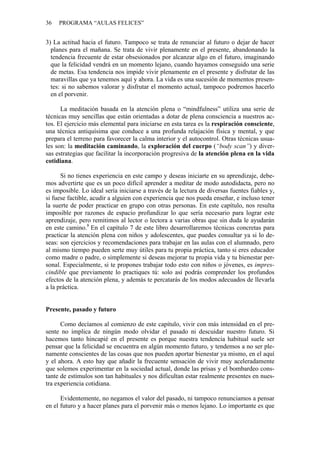 36 PROGRAMA “AULAS FELICES”
3) La actitud hacia el futuro. Tampoco se trata de renunciar al futuro o dejar de hacer
planes para el mañana. Se trata de vivir plenamente en el presente, abandonando la
tendencia frecuente de estar obsesionados por alcanzar algo en el futuro, imaginando
que la felicidad vendrá en un momento lejano, cuando hayamos conseguido una serie
de metas. Esa tendencia nos impide vivir plenamente en el presente y disfrutar de las
maravillas que ya tenemos aquí y ahora. La vida es una sucesión de momentos presen-
tes: si no sabemos valorar y disfrutar el momento actual, tampoco podremos hacerlo
en el porvenir.
La meditación basada en la atención plena o “mindfulness” utiliza una serie de
técnicas muy sencillas que están orientadas a dotar de plena consciencia a nuestros ac-
tos. El ejercicio más elemental para iniciarse en esta tarea es la respiración consciente,
una técnica antiquísima que conduce a una profunda relajación física y mental, y que
prepara el terreno para favorecer la calma interior y el autocontrol. Otras técnicas usua-
les son: la meditación caminando, la exploración del cuerpo (“body scan”) y diver-
sas estrategias que facilitar la incorporación progresiva de la atención plena en la vida
cotidiana.
Si no tienes experiencia en este campo y deseas iniciarte en su aprendizaje, debe-
mos advertirte que es un poco difícil aprender a meditar de modo autodidacta, pero no
es imposible. Lo ideal sería iniciarse a través de la lectura de diversas fuentes fiables y,
si fuese factible, acudir a alguien con experiencia que nos pueda enseñar, e incluso tener
la suerte de poder practicar en grupo con otras personas. En este capítulo, nos resulta
imposible por razones de espacio profundizar lo que sería necesario para lograr este
aprendizaje, pero remitimos al lector o lectora a varias obras que sin duda le ayudarán
en este camino.8
En el capítulo 7 de este libro desarrollaremos técnicas concretas para
practicar la atención plena con niños y adolescentes, que puedes consultar ya si lo de-
seas: son ejercicios y recomendaciones para trabajar en las aulas con el alumnado, pero
al mismo tiempo pueden serte muy útiles para tu propia práctica, tanto si eres educador
como madre o padre, o simplemente si deseas mejorar tu propia vida y tu bienestar per-
sonal. Especialmente, si te propones trabajar todo esto con niños o jóvenes, es impres-
cindible que previamente lo practiques tú: solo así podrás comprender los profundos
efectos de la atención plena, y además te percatarás de los modos adecuados de llevarla
a la práctica.
Presente, pasado y futuro
Como decíamos al comienzo de este capítulo, vivir con más intensidad en el pre-
sente no implica de ningún modo olvidar el pasado ni descuidar nuestro futuro. Si
hacemos tanto hincapié en el presente es porque nuestra tendencia habitual suele ser
pensar que la felicidad se encuentra en algún momento futuro, y tendemos a no ser ple-
namente conscientes de las cosas que nos pueden aportar bienestar ya mismo, en el aquí
y el ahora. A esto hay que añadir la frecuente sensación de vivir muy aceleradamente
que solemos experimentar en la sociedad actual, donde las prisas y el bombardeo cons-
tante de estímulos son tan habituales y nos dificultan estar realmente presentes en nues-
tra experiencia cotidiana.
Evidentemente, no negamos el valor del pasado, ni tampoco renunciamos a pensar
en el futuro y a hacer planes para el porvenir más o menos lejano. Lo importante es que
 