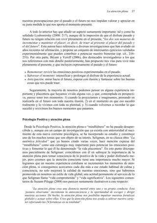 La atención plena 37
nuestras preocupaciones por el pasado o el futuro no nos impidan valorar y apreciar en
su justa medida lo que nos aporta el momento presente.
A todo lo anterior hay que añadir un aspecto sumamente importante: tal y como ha
señalado Lyubomirsky (2008: 217), aunque dé la impresión de que el disfrute pasado y
futuro no tengan relación con vivir plenamente en el presente, “los dos son maneras de
incrementar y mantener el placer, es decir, de traer al presente el placer del pasado y
el del futuro”. Esta autora hace referencia a diversas investigaciones que han avalado en
años recientes tal afirmación, y propone un conjunto de interesantes ejercicios validados
experimentalmente que pueden contribuir a potenciar nuestro bienestar (op. cit., 216-
231). Por otra parte, Bryant y Veroff (2006), dos destacados investigadores a los que
nos referiremos con más detalle posteriormente, han propuesto tres vías para vivir más
plenamente el presente, y que incluyen expresamente el pasado y el futuro:
• Rememorar: revivir las emociones positivas experimentadas en el pasado.
• Saborear el momento: intensificar y prolongar el disfrute de la experiencia actual.
• Anticipación: mirar hacia el futuro, esperar con ilusión y fantasear sobre las buenas
cosas que nos puede traer.
Seguramente, la mayoría de nosotros podemos pensar en alguna experiencia im-
portante y placentera que hayamos vivido alguna vez, y que, contemplada en perspecti-
va, parece tener tres momentos: 1) cuando la proyectamos e imaginamos, pensando en
realizarla en el futuro con toda nuestra ilusión, 2) en el momento en que eso sucedió
realmente y lo vivimos con toda su plenitud, y 3) cuando volvemos a recordar lo que
sucedió y revivimos los buenos momentos que pasamos.
Psicología Positiva y atención plena
Desde la Psicología Positiva, la atención plena o “mindfulness” no ha pasado desaper-
cibida y, aunque era un campo de investigación que ya existía con anterioridad al naci-
miento de esta nueva corriente psicológica, se ha incorporado su estudio y constituye
uno de los muchos temas que son objeto de su interés. Seligman, en su clásica obra “La
auténtica felicidad” que ya hemos citado varias veces, hace mención expresa del
“mindfulness” como una estrategia muy importante para potenciar las emociones posi-
tivas y fomentar lo que él ha denominado “la vida placentera”. En este punto discrepa-
mos parcialmente de Seligman: coincidimos con él en subrayar la importancia de la
atención plena para tomar consciencia de lo positivo de la vida y poder disfrutarlo me-
jor, pero creemos que la atención consciente tiene una importancia mucho mayor. Si
logramos que en nuestra experiencia cotidiana se incrementen los momentos de aten-
ción plena, si conseguimos acercarnos cada día más a ese estado habitual de calma y
consciencia, no solo mejorará la calidad de nuestras emociones, sino que habremos
promovido en nosotros un estilo de vida global, una actitud permanente al servicio de lo
que Seligman llama “vida comprometida” y “vida significativa”. Los siguientes comen-
tarios de Suzann Pileggi (2008) nos parecen sumamente ilustrativos a este respecto:
“La atención plena crea una distancia mental entre uno y su propia conducta. Esta
‘postura observante’ incrementa la autoconciencia y la oportunidad de escoger y dirigir
nuestras acciones. De hecho, la atención plena nos posibilita impulsar nuestras fortalezas
globales y actuar sobre ellas. Creo que la atención plena nos ayuda a cultivar nuestro carác-
ter reforzando las 24 fortalezas en su totalidad”.
 