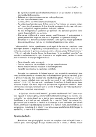 La atención plena 39
• La experiencia sucede cuando afrontamos tareas en las que tenemos al menos una
oportunidad de lograr éxito.
• Debemos ser capaces de concentrarnos en lo que hacemos.
• La tarea tiene unas metas claras.
• Además, ofrece una retroalimentación inmediata.
• Se actúa sin esfuerzo (se suele definir como un “movimiento sin aparente esfuer-
zo”, como si se fluyera dentro de la actividad), plenamente involucrado en la expe-
riencia y alejado de las preocupaciones de la vida cotidiana.
• Se trata de experiencias agradables que permiten a las personas ejercer un senti-
miento de control sobre sus acciones.
• Uno parece olvidarse de sí mismo aunque, paradójicamente, el sentimiento de la
propia personalidad surge con más fuerza después de la experiencia de flujo.
• El sentido de la duración del tiempo se altera: a uno le puede parecer que el tiem-
po pasa muy rápido, o bien que los minutos se hacen mucho más largos.
Csikszentmihalyi insiste especialmente en el papel de la atención consciente como
medio para dominar la propia vida y alcanzar la felicidad: “El modo es a través del con-
trol de la conciencia, lo que nos conduce al control sobre la calidad de la experiencia”
(1990: 44). Además, describe lo que ha denominado “la personalidad autotélica”, un
modelo de ser humano que es capaz de marcarse sus propias metas, y señala el camino
para el desarrollo de este tipo de personalidad:
• Tener claras las metas a conseguir.
• Sentirse inmerso en las actividades en las que uno se involucra.
• Prestar atención a lo que sucede en el momento presente.
• Aprender a disfrutar de la experiencia inmediata.
Potenciar las experiencias de flujo en la propia vida, según Csikszentmihalyi, tiene
como resultado una mayor felicidad, pero él mismo reconoce que no es suficiente, y que
es preciso ir más allá para alcanzar una felicidad más plena: “También es necesario
tener un contexto global de metas para que los sucesos de la vida cotidiana tengan sig-
nificado” (1990: 318). Se trataría de “transformar la totalidad de la vida en una única
actividad de flujo, con metas unificadas que ofrezcan un propósito constante”. Estas
afirmaciones coinciden plenamente con la noción de Seligman de “vida significativa”,
que ya hemos comentado anteriormente.
Al igual que sucedía con el “saboreo”, podemos considerar el “fluir” como un es-
tado especial de atención plena, caracterizado fundamentalmente por una máxima con-
centración y un intenso interés en lo que se hace, pareciendo que la persona se halla
fundida con la actividad que está realizando. En el caso del “flujo”, sin embargo, hay
que destacar que la atención se focaliza en la tarea que se está realizando, y no en uno
mismo, con lo cual se pierde algo de la esencia de la atención plena, en el sentido de que
uno es menos consciente de sí mismo y, por tanto, puede resultarle más difícil ejercer la
regulación y el control de la propia conducta.
Advertencias finales
Resumir en unas pocas páginas un tema tan complejo como es la práctica de la
atención plena tiene el peligro de dejar muchas cosas en el tintero y, además, ofrecer
 