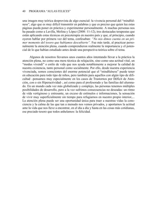 40 PROGRAMA “AULAS FELICES”
una imagen muy teórica desprovista de algo esencial: la vivencia personal del “mindful-
ness”, algo que es muy difícil transmitir en palabras y que es preciso que quien lea estas
páginas pueda poner en práctica y experimentar personalmente. A muchas personas nos
ha pasado como a Lavilla, Molina y López (2008: 11-12), tres destacadas terapeutas que
están aplicando estas técnicas en psicoterapia en nuestro país y que, al principio, cuando
oyeron hablar por primera vez del tema, confesaban: “No nos dimos cuenta en un pri-
mer momento del tesoro que habíamos descubierto”. Fue más tarde, al practicar perso-
nalmente la atención plena, cuando comprendieron realmente la importancia y el poten-
cial de lo que habían estudiado antes desde una perspectiva teórica sobre el tema.
Algunos de nosotros llevamos unos cuantos años intentando llevar a la práctica la
atención plena, no como una mera técnica de relajación, sino como una actitud vital, un
“modus vivendi” o estilo de vida que nos ayuda notablemente a mejorar la calidad de
nuestra existencia, tanto personal como socialmente. Por ello, desde nuestra experiencia
vivenciada, somos conscientes del enorme potencial que el “mindfulness” puede tener
en educación para todo tipo de niños, pero también para aquellos con algún tipo de difi-
cultad –pensamos muy especialmente en los casos de Trastornos por Déficit de Aten-
ción, con o sin Hiperactividad–, así como para el profesorado y las familias del alumna-
do. En un mundo cada vez más globalizado y complejo, las personas tenemos múltiples
posibilidades de desarrollo, pero a la vez sufrimos consecuencias no deseadas: un ritmo
de vida vertiginoso y estresante, un exceso de estímulos e informaciones, la sensación
de vivir muy superficialmente sin tiempo para refugiarnos en nuestro propio interior,...
La atención plena puede ser una oportunidad única para traer a nuestras vidas la cons-
ciencia y la calma de las que tan a menudo nos vemos privados, y aportarnos la actitud
ante la vida que nos lleve a encontrar, en el día a día y hasta en las cosas más cotidianas,
ese preciado tesoro que todos anhelamos: la felicidad.
 