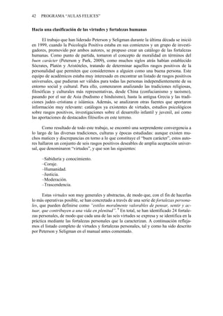 42 PROGRAMA “AULAS FELICES”
Hacia una clasificación de las virtudes y fortalezas humanas
El trabajo que han liderado Peterson y Seligman durante la última década se inició
en 1999, cuando la Psicología Positiva estaba en sus comienzos y un grupo de investi-
gadores, promovido por ambos autores, se propuso crear un catálogo de las fortalezas
humanas. Como punto de partida, tomaron el concepto de moralidad en términos del
buen carácter (Peterson y Park, 2009), como muchos siglos atrás habían establecido
Sócrates, Platón y Aristóteles, tratando de determinar aquellos rasgos positivos de la
personalidad que permiten que consideremos a alguien como una buena persona. Este
equipo de académicos estaba muy interesado en encontrar un listado de rasgos positivos
universales, que pudieran ser válidos para todas las personas independientemente de su
entorno social y cultural. Para ello, comenzaron analizando las tradiciones religiosas,
filosóficas y culturales más representativas, desde China (confucianismo y taoísmo),
pasando por el sur de Asia (budismo e hinduismo), hasta la antigua Grecia y las tradi-
ciones judeo–cristiana e islámica. Además, se analizaron otras fuentes que aportaron
información muy relevante: catálogos ya existentes de virtudes, estudios psicológicos
sobre rasgos positivos, investigaciones sobre el desarrollo infantil y juvenil, así como
las aportaciones de destacados filósofos en este terreno.
Como resultado de todo este trabajo, se encontró una sorprendente convergencia a
lo largo de las diversas tradiciones, culturas y épocas estudiadas: aunque existen mu-
chos matices y discrepancias en torno a lo que constituye el “buen carácter”, estos auto-
res hallaron un conjunto de seis rasgos positivos deseables de amplia aceptación univer-
sal, que denominaron “virtudes”, y que son las siguientes:
–Sabiduría y conocimiento.
–Coraje.
–Humanidad.
–Justicia.
–Moderación.
–Trascendencia.
Estas virtudes son muy generales y abstractas, de modo que, con el fin de hacerlas
lo más operativas posible, se han concretado a través de una serie de fortalezas persona-
les, que pueden definirse como “estilos moralmente valorables de pensar, sentir y ac-
tuar, que contribuyen a una vida en plenitud”. 9
En total, se han identificado 24 fortale-
zas personales, de modo que cada una de las seis virtudes se expresa y se identifica en la
práctica mediante las fortalezas personales que la caracterizan. A continuación refleja-
mos el listado completo de virtudes y fortalezas personales, tal y como ha sido descrito
por Peterson y Seligman en el manual antes comentado.
 
