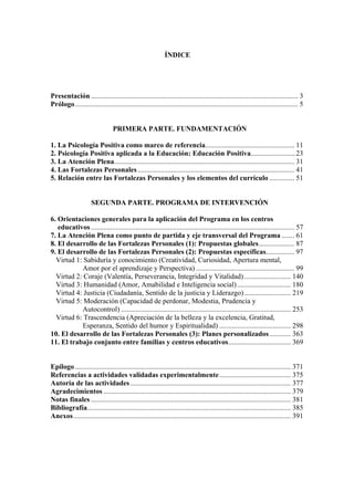 ÍNDICE
Presentación .................................................................................................................... 3
Prólogo............................................................................................................................. 5
PRIMERA PARTE. FUNDAMENTACIÓN
1. La Psicología Positiva como marco de referencia.................................................. 11
2. Psicología Positiva aplicada a la Educación: Educación Positiva.........................23
3. La Atención Plena..................................................................................................... 31
4. Las Fortalezas Personales........................................................................................ 41
5. Relación entre las Fortalezas Personales y los elementos del currículo .............. 51
SEGUNDA PARTE. PROGRAMA DE INTERVENCIÓN
6. Orientaciones generales para la aplicación del Programa en los centros
educativos .................................................................................................................. 57
7. La Atención Plena como punto de partida y eje transversal del Programa ....... 61
8. El desarrollo de las Fortalezas Personales (1): Propuestas globales.................... 87
9. El desarrollo de las Fortalezas Personales (2): Propuestas específicas................ 97
Virtud 1: Sabiduría y conocimiento (Creatividad, Curiosidad, Apertura mental,
Amor por el aprendizaje y Perspectiva) ....................................................... 99
Virtud 2: Coraje (Valentía, Perseverancia, Integridad y Vitalidad) .......................... 140
Virtud 3: Humanidad (Amor, Amabilidad e Inteligencia social).............................. 180
Virtud 4: Justicia (Ciudadanía, Sentido de la justicia y Liderazgo).......................... 219
Virtud 5: Moderación (Capacidad de perdonar, Modestia, Prudencia y
Autocontrol) ............................................................................................... 253
Virtud 6: Trascendencia (Apreciación de la belleza y la excelencia, Gratitud,
Esperanza, Sentido del humor y Espiritualidad) ........................................ 298
10. El desarrollo de las Fortalezas Personales (3): Planes personalizados............ 363
11. El trabajo conjunto entre familias y centros educativos................................... 369
Epílogo......................................................................................................................... 371
Referencias a actividades validadas experimentalmente........................................ 375
Autoría de las actividades.......................................................................................... 377
Agradecimientos ......................................................................................................... 379
Notas finales ................................................................................................................ 381
Bibliografía.................................................................................................................. 385
Anexos.......................................................................................................................... 391
 