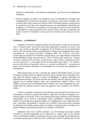 48 PROGRAMA “AULAS FELICES”
factores no intelectuales –las fortalezas mencionadas– que favorecen el rendimiento
académico.
• Todavía seguimos sin saber si las fortalezas causan la felicidad: las investigaciones
efectuadas hasta la fecha han encontrado correlaciones entre ambas variables, pero
es difícil saber cómo actúan las fortalezas sobre el bienestar humano (correlación no
es causación, como bien sabe cualquier persona con conocimientos elementales de
estadística). No obstante, de acuerdo con el concepto de eudaimonía de Aristóteles,
la felicidad no es una consecuencia de la acción virtuosa, sino que es inherente a tal
acción. Es decir: la felicidad no viene después de la buena acción, sino que la acom-
paña.
Fortalezas… ¿y debilidades?
Llegados a este punto, queremos realizar una advertencia: se trata de un frecuente
error –a nuestro juicio– que hemos observado analizando la literatura en torno a este
tema, y que consiste en descuidar la educación de las fortalezas en las que destacamos
menos. Este error puede deberse, probablemente, al énfasis que Seligman hizo en algu-
nos pasajes de “La auténtica felicidad” (Seligman, 2002: 219, 321-323 y 327), insis-
tiendo mucho en potenciar las fortalezas características, pero descuidando el desarrollo
de las debilidades. Según este autor (op. cit., 327), la “buena vida” consiste en “emplear
de forma satisfactoria las fortalezas características a fin de obtener abundantes gratifi-
caciones auténticas”; y en la página 30 de esa misma obra llega a decir: “No considero
que uno deba dedicar demasiados esfuerzos a corregir las debilidades”. A nosotros nos
parece que esta última afirmación es cuestionable, por las razones que expondremos a
continuación.
Bajo nuestro punto de vista, es posible que, desde la Psicología Positiva, se corra
el riesgo de enfatizar tanto los aspectos positivos del ser humano que se descuide el tra-
bajo sobre los aspectos negativos, es decir, las debilidades o aspectos mejorables del
funcionamiento humano. Es preciso alcanzar un equilibrio entre los aspectos positivos y
negativos de la realidad humana; como muy acertadamente señalan Linley y otros
(2006), es necesario que la Psicología Positiva fomente una visión integradora que con-
temple tanto los aspectos positivos como los negativos del ser humano, sin reduccio-
nismos.
Veamos un ejemplo: una persona cuya fortaleza más destacable sea el amor por el
aprendizaje, si practica a menudo esta fortaleza, siguiendo el consejo de Seligman, cier-
tamente podrá ser más feliz. Pero si esta misma persona tiene carencias en las fortalezas
relacionadas con la virtud de “humanidad” (amor, amabilidad e inteligencia social),
puede vivir encerrada en su lugar de trabajo o en su habitación en casa, dedicada a estu-
diar e investigar, descuidando la relación con su familia. Para esta persona, potenciar
sus fortalezas más débiles puede suponer un esfuerzo importante pero, a la larga, le re-
portará múltiples consecuencias positivas (¡y también a su familia!).
Aplicando todo esto al ámbito educativo, las 24 fortalezas personales pueden
constituir un referente importante para la educación en valores, tanto en las escuelas
como en las familias. Diseñar un programa educativo que contemple las 24 fortalezas en
su conjunto puede parecer ambicioso, pero contribuirá a ofrecer al profesorado un aba-
 