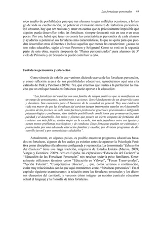 Las fortalezas personales 49
nico amplio de posibilidades para que sus alumnos tengan múltiples ocasiones, a lo lar-
go de toda su escolarización, de potenciar el máximo número de fortalezas personales.
No obstante, hay que ser realistas y tener en cuenta que es prácticamente imposible que
alguien pueda desarrollar todas las fortalezas: siempre destacará más en una o en unas
pocas. Por eso, habrá que tener en cuenta las características personales de cada alumno
y ayudarles a potenciar sus fortalezas más características, lo que no quita para que pue-
dan desarrollar otras diferentes e incluso aquellas que menos les caracterizan: ¿acaso no
son todas educables, según afirman Peterson y Seligman? Como se verá en la segunda
parte de esta obra, nuestra propuesta de “Planes personalizados” para alumnos de 3º
ciclo de Primaria y de Secundaria puede contribuir a esto.
Fortalezas personales y educación
Como síntesis de todo lo que venimos diciendo acerca de las fortalezas personales,
y como reflexión acerca de sus posibilidades educativas, reproducimos aquí una cita
extraída de Park y Peterson (2009a: 74), que creemos que ilustra a la perfección lo mu-
cho que un enfoque basado en fortalezas puede aportar a la educación:
“Las fortalezas del carácter son una familia de rasgos positivos que se manifiestan en
un rango de pensamientos, sentimientos y acciones. Son el fundamento de un desarrollo sano
y duradero. Son esenciales para el bienestar de la sociedad en general. Hay una evidencia
cada vez mayor de que las fortalezas del carácter juegan importantes papeles en el desarrollo
positivo de los jóvenes, no solo como factores protectores generales, previniendo o mitigando
psicopatologías y problemas, sino también posibilitando condiciones que promueven la pros-
peridad y el desarrollo. Los niños y jóvenes que poseen un cierto conjunto de fortalezas del
carácter son más felices, rinden mejor en la escuela, son más populares entre sus iguales y
tienen menos problemas psicológicos y de conducta. Estas fortalezas pueden ser cultivadas y
potenciadas por una adecuada educación familiar y escolar, por diversos programas de de-
sarrollo juvenil y por comunidades saludables”.
Actualmente, en algunos países, es posible encontrar programas educativos basa-
dos en fortalezas, algunos de los cuales ya existían antes de aparecer la Psicología Posi-
tiva como disciplina oficialmente configurada y reconocida. La denominada “Educación
del Carácter” tiene una larga tradición, originaria de Estados Unidos (Marina, 2009;
Vargas y González, 2009). Pero en España, las expresiones “Educación del Carácter” o
“Educación de las Fortalezas Personales” nos resultan todavía poco familiares. Gene-
ralmente utilizamos términos como “Educación en Valores”, “Temas Transversales”,
“Acción Tutorial”, “Competencias Básicas”,…, que, como veremos a continuación,
están muy relacionados con lo que aquí entendemos como “fortalezas personales”. En el
capítulo siguiente examinaremos la relación entre las fortalezas personales y los diver-
sos elementos del currículo, y veremos cómo integrar en nuestro currículo educativo
actual el lenguaje y la filosofía de tales fortalezas.
 