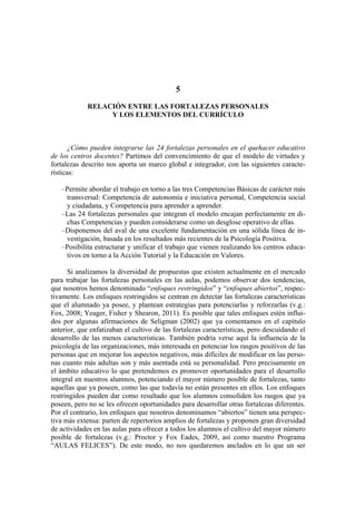 5
RELACIÓN ENTRE LAS FORTALEZAS PERSONALES
Y LOS ELEMENTOS DEL CURRÍCULO
¿Cómo pueden integrarse las 24 fortalezas personales en el quehacer educativo
de los centros docentes? Partimos del convencimiento de que el modelo de virtudes y
fortalezas descrito nos aporta un marco global e integrador, con las siguientes caracte-
rísticas:
–Permite abordar el trabajo en torno a las tres Competencias Básicas de carácter más
transversal: Competencia de autonomía e iniciativa personal, Competencia social
y ciudadana, y Competencia para aprender a aprender.
–Las 24 fortalezas personales que integran el modelo encajan perfectamente en di-
chas Competencias y pueden considerarse como un desglose operativo de ellas.
–Disponemos del aval de una excelente fundamentación en una sólida línea de in-
vestigación, basada en los resultados más recientes de la Psicología Positiva.
–Posibilita estructurar y unificar el trabajo que vienen realizando los centros educa-
tivos en torno a la Acción Tutorial y la Educación en Valores.
Si analizamos la diversidad de propuestas que existen actualmente en el mercado
para trabajar las fortalezas personales en las aulas, podemos observar dos tendencias,
que nosotros hemos denominado “enfoques restringidos” y “enfoques abiertos”, respec-
tivamente. Los enfoques restringidos se centran en detectar las fortalezas características
que el alumnado ya posee, y plantean estrategias para potenciarlas y reforzarlas (v.g.:
Fox, 2008; Yeager, Fisher y Shearon, 2011). Es posible que tales enfoques estén influi-
dos por algunas afirmaciones de Seligman (2002) que ya comentamos en el capítulo
anterior, que enfatizaban el cultivo de las fortalezas características, pero descuidando el
desarrollo de las menos características. También podría verse aquí la influencia de la
psicología de las organizaciones, más interesada en potenciar los rasgos positivos de las
personas que en mejorar los aspectos negativos, más difíciles de modificar en las perso-
nas cuanto más adultas son y más asentada está su personalidad. Pero precisamente en
el ámbito educativo lo que pretendemos es promover oportunidades para el desarrollo
integral en nuestros alumnos, potenciando el mayor número posible de fortalezas, tanto
aquellas que ya poseen, como las que todavía no están presentes en ellos. Los enfoques
restringidos pueden dar como resultado que los alumnos consoliden los rasgos que ya
poseen, pero no se les ofrecen oportunidades para desarrollar otras fortalezas diferentes.
Por el contrario, los enfoques que nosotros denominamos “abiertos” tienen una perspec-
tiva más extensa: parten de repertorios amplios de fortalezas y proponen gran diversidad
de actividades en las aulas para ofrecer a todos los alumnos el cultivo del mayor número
posible de fortalezas (v.g.: Proctor y Fox Eades, 2009, así como nuestro Programa
“AULAS FELICES”). De este modo, no nos quedaremos anclados en lo que un ser
 