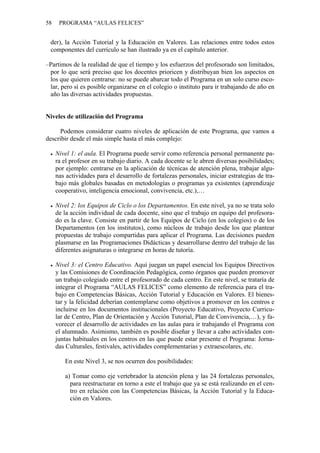 58 PROGRAMA “AULAS FELICES”
der), la Acción Tutorial y la Educación en Valores. Las relaciones entre todos estos
componentes del currículo se han ilustrado ya en el capítulo anterior.
–Partimos de la realidad de que el tiempo y los esfuerzos del profesorado son limitados,
por lo que será preciso que los docentes prioricen y distribuyan bien los aspectos en
los que quieren centrarse: no se puede abarcar todo el Programa en un solo curso esco-
lar, pero sí es posible organizarse en el colegio o instituto para ir trabajando de año en
año las diversas actividades propuestas.
Niveles de utilización del Programa
Podemos considerar cuatro niveles de aplicación de este Programa, que vamos a
describir desde el más simple hasta el más complejo:
• Nivel 1: el aula. El Programa puede servir como referencia personal permanente pa-
ra el profesor en su trabajo diario. A cada docente se le abren diversas posibilidades;
por ejemplo: centrarse en la aplicación de técnicas de atención plena, trabajar algu-
nas actividades para el desarrollo de fortalezas personales, iniciar estrategias de tra-
bajo más globales basadas en metodologías o programas ya existentes (aprendizaje
cooperativo, inteligencia emocional, convivencia, etc.),…
• Nivel 2: los Equipos de Ciclo o los Departamentos. En este nivel, ya no se trata solo
de la acción individual de cada docente, sino que el trabajo en equipo del profesora-
do es la clave. Consiste en partir de los Equipos de Ciclo (en los colegios) o de los
Departamentos (en los institutos), como núcleos de trabajo desde los que plantear
propuestas de trabajo compartidas para aplicar el Programa. Las decisiones pueden
plasmarse en las Programaciones Didácticas y desarrollarse dentro del trabajo de las
diferentes asignaturas o integrarse en horas de tutoría.
• Nivel 3: el Centro Educativo. Aquí juegan un papel esencial los Equipos Directivos
y las Comisiones de Coordinación Pedagógica, como órganos que pueden promover
un trabajo colegiado entre el profesorado de cada centro. En este nivel, se trataría de
integrar el Programa “AULAS FELICES” como elemento de referencia para el tra-
bajo en Competencias Básicas, Acción Tutorial y Educación en Valores. El bienes-
tar y la felicidad deberían contemplarse como objetivos a promover en los centros e
incluirse en los documentos institucionales (Proyecto Educativo, Proyecto Curricu-
lar de Centro, Plan de Orientación y Acción Tutorial, Plan de Convivencia,…), y fa-
vorecer el desarrollo de actividades en las aulas para ir trabajando el Programa con
el alumnado. Asimismo, también es posible diseñar y llevar a cabo actividades con-
juntas habituales en los centros en las que puede estar presente el Programa: Jorna-
das Culturales, festivales, actividades complementarias y extraescolares, etc.
En este Nivel 3, se nos ocurren dos posibilidades:
a) Tomar como eje vertebrador la atención plena y las 24 fortalezas personales,
para reestructurar en torno a este el trabajo que ya se está realizando en el cen-
tro en relación con las Competencias Básicas, la Acción Tutorial y la Educa-
ción en Valores.
 