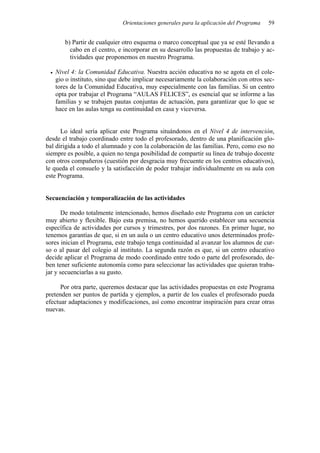 Orientaciones generales para la aplicación del Programa 59
b) Partir de cualquier otro esquema o marco conceptual que ya se esté llevando a
cabo en el centro, e incorporar en su desarrollo las propuestas de trabajo y ac-
tividades que proponemos en nuestro Programa.
• Nivel 4: la Comunidad Educativa. Nuestra acción educativa no se agota en el cole-
gio o instituto, sino que debe implicar necesariamente la colaboración con otros sec-
tores de la Comunidad Educativa, muy especialmente con las familias. Si un centro
opta por trabajar el Programa “AULAS FELICES”, es esencial que se informe a las
familias y se trabajen pautas conjuntas de actuación, para garantizar que lo que se
hace en las aulas tenga su continuidad en casa y viceversa.
Lo ideal sería aplicar este Programa situándonos en el Nivel 4 de intervención,
desde el trabajo coordinado entre todo el profesorado, dentro de una planificación glo-
bal dirigida a todo el alumnado y con la colaboración de las familias. Pero, como eso no
siempre es posible, a quien no tenga posibilidad de compartir su línea de trabajo docente
con otros compañeros (cuestión por desgracia muy frecuente en los centros educativos),
le queda el consuelo y la satisfacción de poder trabajar individualmente en su aula con
este Programa.
Secuenciación y temporalización de las actividades
De modo totalmente intencionado, hemos diseñado este Programa con un carácter
muy abierto y flexible. Bajo esta premisa, no hemos querido establecer una secuencia
específica de actividades por cursos y trimestres, por dos razones. En primer lugar, no
tenemos garantías de que, si en un aula o un centro educativo unos determinados profe-
sores inician el Programa, este trabajo tenga continuidad al avanzar los alumnos de cur-
so o al pasar del colegio al instituto. La segunda razón es que, si un centro educativo
decide aplicar el Programa de modo coordinado entre todo o parte del profesorado, de-
ben tener suficiente autonomía como para seleccionar las actividades que quieran traba-
jar y secuenciarlas a su gusto.
Por otra parte, queremos destacar que las actividades propuestas en este Programa
pretenden ser puntos de partida y ejemplos, a partir de los cuales el profesorado pueda
efectuar adaptaciones y modificaciones, así como encontrar inspiración para crear otras
nuevas.
 