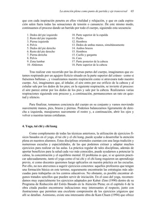 La atención plena como punto de partida y eje transversal 65
que con cada inspiración penetra en ellos vitalidad y relajación, y que en cada espira-
ción salen fuera todas las sensaciones de tensión o cansancio. De este mismo modo,
continuamos el proceso dando un barrido por todo el cuerpo, siguiendo esta secuencia:
1. Dedos del pie izquierdo 10. Parte superior de la espalda
2. Resto del pie izquierdo 11. Pecho
3. Pierna izquierda 12. Hombros
4. Pelvis 13. Dedos de ambas manos, simultáneamente
5. Dedos del pie derecho 14. Ambos brazos
6. Resto del pie derecho 15. Hombros
7. Pierna derecha 15. Cuello y garganta
8. Pelvis 16. Cara
9. Zona lumbar 17. Parte posterior de la cabeza
10. Abdomen 18. Parte superior de la cabeza
Tras realizar este recorrido por las diversas partes del cuerpo, imaginamos que es-
tamos respirando por un agujero ficticio situado en la parte superior del cráneo –como si
fuésemos ballenas–, y visualizamos nuestra respiración como si atravesara todo nuestro
cuerpo. Así, imaginamos que, al inhalar, el aire entra por ese orificio de la cabeza y al
exhalar sale por los dedos de los pies; en la siguiente respiración, se invierte el proceso:
el aire parece entrar por los dedos de los pies y sale por la cabeza. Realizamos varias
respiraciones siguiendo este proceso y, a continuación, permanecemos un rato en quie-
tud y silencio.
Para finalizar, tomamos conciencia del cuerpo en su conjunto y vamos moviendo
suavemente manos, pies, brazos y piernas. Podemos balancearnos ligeramente de dere-
cha a izquierda, masajearnos suavemente el rostro y, a continuación, abrir los ojos y
volver a nuestras tareas cotidianas.
4. Yoga, tai chi y chi kung
Como complemento de todas las técnicas anteriores, la utilización de ejercicios fí-
sicos basados en el yoga, el tai chi y el chi kung, puede ayudar a desarrollar la atención
plena en nuestros alumnos. Estas disciplinas orientales cuentan con una larga tradición y
numerosas escuelas y especialidades, de las que podemos extraer y adaptar muchos
ejercicios para realizar en las aulas. La práctica regular de tales disciplinas, además de
aportar beneficios para la salud cada vez más conocidos, puede ayudarnos a potenciar la
calma, la concentración y el equilibrio mental. El problema es que, si se quieren practi-
car adecuadamente, tanto el yoga como el tai chi y el chi kung requieren un aprendizaje
previo, si como docentes queremos luego aplicarlos en nuestra práctica en las escuelas.
Por ello, no nos atrevemos a sugerir ejercicios concretos: aquellos profesores que tengan
una formación básica en este terreno, seguramente encontrarán las estrategias más ade-
cuadas para trabajarlas en los centros educativos. No obstante, es posible encontrar al-
gunos tratados sencillos que pueden servir de iniciación. En el caso del yoga, recomen-
damos muy especialmente los ejercicios adaptados por Kabat–Zinn (1990) dentro de su
Programa de Reducción del Estrés Basado en la Atención Plena; en el capítulo 6 de la
obra citada pueden encontrarse indicaciones muy interesantes al respecto, junto con
ilustraciones que permiten una excelente comprensión de los ejercicios yóguicos que
allí se detallan. Asimismo, existe una interesante obra de Kam Chuen (1994) que ofrece
 