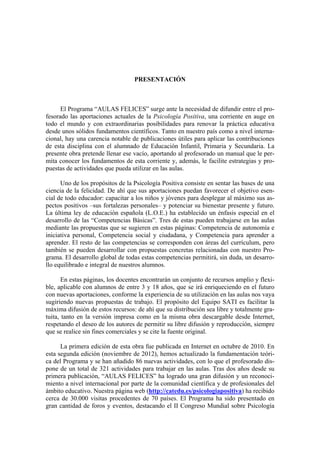 PRESENTACIÓN
El Programa “AULAS FELICES” surge ante la necesidad de difundir entre el pro-
fesorado las aportaciones actuales de la Psicología Positiva, una corriente en auge en
todo el mundo y con extraordinarias posibilidades para renovar la práctica educativa
desde unos sólidos fundamentos científicos. Tanto en nuestro país como a nivel interna-
cional, hay una carencia notable de publicaciones útiles para aplicar las contribuciones
de esta disciplina con el alumnado de Educación Infantil, Primaria y Secundaria. La
presente obra pretende llenar ese vacío, aportando al profesorado un manual que le per-
mita conocer los fundamentos de esta corriente y, además, le facilite estrategias y pro-
puestas de actividades que pueda utilizar en las aulas.
Uno de los propósitos de la Psicología Positiva consiste en sentar las bases de una
ciencia de la felicidad. De ahí que sus aportaciones puedan favorecer el objetivo esen-
cial de todo educador: capacitar a los niños y jóvenes para desplegar al máximo sus as-
pectos positivos –sus fortalezas personales– y potenciar su bienestar presente y futuro.
La última ley de educación española (L.O.E.) ha establecido un énfasis especial en el
desarrollo de las “Competencias Básicas”. Tres de estas pueden trabajarse en las aulas
mediante las propuestas que se sugieren en estas páginas: Competencia de autonomía e
iniciativa personal, Competencia social y ciudadana, y Competencia para aprender a
aprender. El resto de las competencias se corresponden con áreas del currículum, pero
también se pueden desarrollar con propuestas concretas relacionadas con nuestro Pro-
grama. El desarrollo global de todas estas competencias permitirá, sin duda, un desarro-
llo equilibrado e integral de nuestros alumnos.
En estas páginas, los docentes encontrarán un conjunto de recursos amplio y flexi-
ble, aplicable con alumnos de entre 3 y 18 años, que se irá enriqueciendo en el futuro
con nuevas aportaciones, conforme la experiencia de su utilización en las aulas nos vaya
sugiriendo nuevas propuestas de trabajo. El propósito del Equipo SATI es facilitar la
máxima difusión de estos recursos: de ahí que su distribución sea libre y totalmente gra-
tuita, tanto en la versión impresa como en la misma obra descargable desde Internet,
respetando el deseo de los autores de permitir su libre difusión y reproducción, siempre
que se realice sin fines comerciales y se cite la fuente original.
La primera edición de esta obra fue publicada en Internet en octubre de 2010. En
esta segunda edición (noviembre de 2012), hemos actualizado la fundamentación teóri-
ca del Programa y se han añadido 86 nuevas actividades, con lo que el profesorado dis-
pone de un total de 321 actividades para trabajar en las aulas. Tras dos años desde su
primera publicación, “AULAS FELICES” ha logrado una gran difusión y un reconoci-
miento a nivel internacional por parte de la comunidad científica y de profesionales del
ámbito educativo. Nuestra página web (http://catedu.es/psicologiapositiva) ha recibido
cerca de 30.000 visitas procedentes de 70 países. El Programa ha sido presentado en
gran cantidad de foros y eventos, destacando el II Congreso Mundial sobre Psicología
 