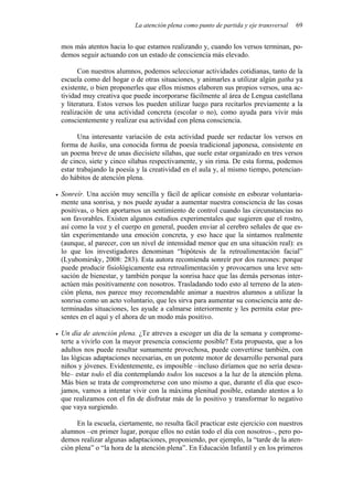 La atención plena como punto de partida y eje transversal 69
mos más atentos hacia lo que estamos realizando y, cuando los versos terminan, po-
demos seguir actuando con un estado de consciencia más elevado.
Con nuestros alumnos, podemos seleccionar actividades cotidianas, tanto de la
escuela como del hogar o de otras situaciones, y animarles a utilizar algún gatha ya
existente, o bien proponerles que ellos mismos elaboren sus propios versos, una ac-
tividad muy creativa que puede incorporarse fácilmente al área de Lengua castellana
y literatura. Estos versos los pueden utilizar luego para recitarlos previamente a la
realización de una actividad concreta (escolar o no), como ayuda para vivir más
conscientemente y realizar esa actividad con plena consciencia.
Una interesante variación de esta actividad puede ser redactar los versos en
forma de haiku, una conocida forma de poesía tradicional japonesa, consistente en
un poema breve de unas diecisiete sílabas, que suele estar organizado en tres versos
de cinco, siete y cinco sílabas respectivamente, y sin rima. De esta forma, podemos
estar trabajando la poesía y la creatividad en el aula y, al mismo tiempo, potencian-
do hábitos de atención plena.
• Sonreír. Una acción muy sencilla y fácil de aplicar consiste en esbozar voluntaria-
mente una sonrisa, y nos puede ayudar a aumentar nuestra consciencia de las cosas
positivas, o bien aportarnos un sentimiento de control cuando las circunstancias no
son favorables. Existen algunos estudios experimentales que sugieren que el rostro,
así como la voz y el cuerpo en general, pueden enviar al cerebro señales de que es-
tán experimentando una emoción concreta, y eso hace que la sintamos realmente
(aunque, al parecer, con un nivel de intensidad menor que en una situación real): es
lo que los investigadores denominan “hipótesis de la retroalimentación facial”
(Lyubomirsky, 2008: 283). Esta autora recomienda sonreír por dos razones: porque
puede producir fisiológicamente esa retroalimentación y provocarnos una leve sen-
sación de bienestar, y también porque la sonrisa hace que las demás personas inter-
actúen más positivamente con nosotros. Trasladando todo esto al terreno de la aten-
ción plena, nos parece muy recomendable animar a nuestros alumnos a utilizar la
sonrisa como un acto voluntario, que les sirva para aumentar su consciencia ante de-
terminadas situaciones, les ayude a calmarse interiormente y les permita estar pre-
sentes en el aquí y el ahora de un modo más positivo.
• Un día de atención plena. ¿Te atreves a escoger un día de la semana y comprome-
terte a vivirlo con la mayor presencia consciente posible? Esta propuesta, que a los
adultos nos puede resultar sumamente provechosa, puede convertirse también, con
las lógicas adaptaciones necesarias, en un potente motor de desarrollo personal para
niños y jóvenes. Evidentemente, es imposible –incluso diríamos que no sería desea-
ble– estar todo el día contemplando todos los sucesos a la luz de la atención plena.
Más bien se trata de comprometerse con uno mismo a que, durante el día que esco-
jamos, vamos a intentar vivir con la máxima plenitud posible, estando atentos a lo
que realizamos con el fin de disfrutar más de lo positivo y transformar lo negativo
que vaya surgiendo.
En la escuela, ciertamente, no resulta fácil practicar este ejercicio con nuestros
alumnos –en primer lugar, porque ellos no están todo el día con nosotros–, pero po-
demos realizar algunas adaptaciones, proponiendo, por ejemplo, la “tarde de la aten-
ción plena” o “la hora de la atención plena”. En Educación Infantil y en los primeros
 