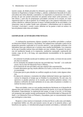 72 PROGRAMA “AULAS FELICES”
nuestro cuerpo, de dónde proceden los alimentos que tomamos en el desayuno..., segu-
ramente no llegaríamos a tiempo al trabajo y, además, acabaríamos haciendo de la aten-
ción plena una rutina aburrida y automática. Lo importante es concienciar a los niños y
jóvenes de que una actitud consciente nos permite actuar mejor como personas y ser
más felices, y para ello les proponemos actividades concretas en la escuela, así como
sugerencias para su vida en general. En el trabajo que a este respecto realicemos en los
centros educativos, debemos procurar la mayor variedad posible de las actividades y las
situaciones, para no acabar siendo unos autómatas o aburriéndonos por la repetición.
Variedad, creatividad y sentido común, deberían ser las pautas a tener en cuenta a la
hora de plantear todas estas actividades.
EJEMPLOS DE ACTIVIDADES POR NIVELES
A continuación mostraremos algunos ejemplos de posibles actividades a realizar
en Educación Infantil, Primaria y Secundaria. Son adaptaciones realizadas a partir de las
propuestas generales explicadas en la sección anterior, y que pretenden estimular a los
educadores para que elaboren por sí mismos otras muchas posibilidades. Los contextos
en los que se pueden realizar estas actividades son muy variados. En general, los ejerci-
cios de meditación basada en la respiración, meditación caminando, exploración del
cuerpo, yoga, tai chi y chi kung, son especialmente recomendables en las siguientes
situaciones:
–Al comenzar la jornada escolar por la mañana o por la tarde, o al inicio de una sesión
de clase en concreto.
–En los momentos de entrada al aula tras una actividad muy “movida” –a la vuelta del
recreo, tras la clase de Educación Física o Música,…–.
–En la transición de una actividad a otra que requiera más concentración.
–Cuando detectamos que hay mucho alboroto en el aula y se ha roto el clima de traba-
jo concentrado.
–Como paso previo para abordar un conflicto surgido en el aula o entre algunos alum-
nos.
–En épocas de exámenes o momentos de trabajo intelectual intenso que requieran fa-
vorecer la relajación al tiempo que se fortalece la concentración. En este caso, los
ejercicios se pueden practicar en la escuela, pero también podemos animar a los
alumnos a utilizarlos de modo autónomo en su casa, antes de ponerse a estudiar o a
realizar las tareas escolares.
Otras actividades, como se verá, pueden introducirse fácilmente en el desarrollo de
algunas áreas del currículo, o bien dentro del horario de tutoría, en el caso de Educación
Secundaria. Especialmente, la exploración del cuerpo, el yoga, el tai chi y el chi kung,
son propuestas que pueden encajar perfectamente en Psicomotricidad en Educación In-
fantil, o en Educación Física en Primaria y Secundaria, pero no necesariamente tienen
que restringirse a estas áreas.
Respecto a cómo motivar al alumnado a la hora de llevar a cabo estas actividades,
es importante hablar con ellos previamente acerca de qué es la atención plena y qué
beneficios nos aporta, e ir introduciendo progresivamente actividades y valorando cómo
 