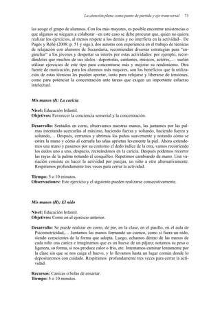 La atención plena como punto de partida y eje transversal 73
las acoge el grupo de alumnos. Con los más mayores, es posible encontrar resistencias o
que algunos se nieguen a colaborar –en este caso se debe procurar que, quien no quiera
realizar los ejercicios, al menos respete a los demás y no interfiera en la actividad–. De
Pagès y Reñé (2008: p. 51 y sigs.), dos autoras con experiencia en el trabajo de técnicas
de relajación con alumnos de Secundaria, recomiendan diversas estrategias para “en-
ganchar” a los jóvenes y despertar su interés por estas actividades: por ejemplo, recor-
dándoles que muchos de sus ídolos –deportistas, cantantes, músicos, actores,...– suelen
utilizar ejercicios de este tipo para concentrarse más y mejorar su rendimiento. Otra
fuente de motivación, para los alumnos más mayores, son los beneficios que la utiliza-
ción de estas técnicas les pueden aportar, tanto para relajarse y liberarse de tensiones,
como para potenciar la concentración ante tareas que exigen un importante esfuerzo
intelectual.
Mis manos (I): La caricia
Nivel: Educación Infantil.
Objetivos: Favorecer la conciencia sensorial y la concentración.
Desarrollo: Sentados en corro, observamos nuestras manos, las juntamos por las pal-
mas intentando acercarlas al máximo, haciendo fuerza y soltando, haciendo fuerza y
soltando,… Después, cerramos y abrimos los puños suavemente y notando cómo se
estira la mano y cómo al cerrarla las uñas aprietan levemente la piel. Ahora extende-
mos una mano y pasamos por su contorno el dedo índice de la otra, vamos recorriendo
los dedos uno a uno, despacio, recreándonos en la caricia. Después podemos recorrer
las rayas de la palma notando el cosquilleo. Repetimos cambiando de mano. Una va-
riación consiste en hacer la actividad por parejas, un niño a otro alternativamente.
Respiramos profundamente tres veces para cerrar la actividad.
Tiempo: 5 o 10 minutos.
Observaciones: Este ejercicio y el siguiente pueden realizarse consecutivamente.
Mis manos (II): El nido
Nivel: Educación Infantil.
Objetivos: Como en el ejercicio anterior.
Desarrollo: Se puede realizar en corro, de pie, en la clase, en el pasillo, en el aula de
Psicomotricidad,… Juntamos las manos formando un cuenco, como si fuera un nido,
siendo conscientes de la forma que adopta. Luego, echamos dentro de las manos de
cada niño una canica e imaginamos que es un huevo de un pájaro; notamos su peso o
ligereza, su forma, si nos produce calor o frío, etc. Intentamos caminar lentamente por
la clase sin que se nos caiga el huevo, y lo llevamos hasta un lugar común donde lo
depositaremos con cuidado. Respiramos profundamente tres veces para cerrar la acti-
vidad.
Recursos: Canicas o bolas de ensartar.
Tiempo: 5 o 10 minutos.
 