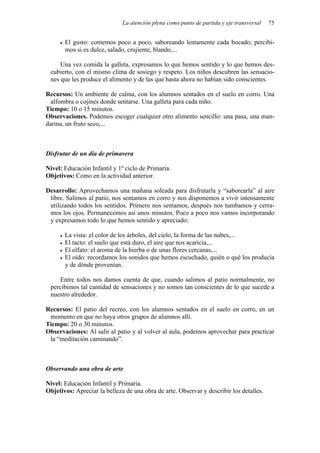 La atención plena como punto de partida y eje transversal 75
• El gusto: comemos poco a poco, saboreando lentamente cada bocado; percibi-
mos si es dulce, salado, crujiente, blando,...
Una vez comida la galleta, expresamos lo que hemos sentido y lo que hemos des-
cubierto, con el mismo clima de sosiego y respeto. Los niños descubren las sensacio-
nes que les produce el alimento y de las que hasta ahora no habían sido conscientes.
Recursos: Un ambiente de calma, con los alumnos sentados en el suelo en corro. Una
alfombra o cojines donde sentarse. Una galleta para cada niño.
Tiempo: 10 o 15 minutos.
Observaciones. Podemos escoger cualquier otro alimento sencillo: una pasa, una man-
darina, un fruto seco,...
Disfrutar de un día de primavera
Nivel: Educación Infantil y 1º ciclo de Primaria.
Objetivos: Como en la actividad anterior.
Desarrollo: Aprovechamos una mañana soleada para disfrutarla y “saborearla” al aire
libre. Salimos al patio, nos sentamos en corro y nos disponemos a vivir intensamente
utilizando todos los sentidos. Primero nos sentamos, después nos tumbamos y cerra-
mos los ojos. Permanecemos así unos minutos. Poco a poco nos vamos incorporando
y expresamos todo lo que hemos sentido y apreciado:
• La vista: el color de los árboles, del cielo, la forma de las nubes,...
• El tacto: el suelo que está duro, el aire que nos acaricia,...
• El olfato: el aroma de la hierba o de unas flores cercanas,...
• El oído: recordamos los sonidos que hemos escuchado, quién o qué los producía
y de dónde provenían.
Entre todos nos damos cuenta de que, cuando salimos al patio normalmente, no
percibimos tal cantidad de sensaciones y no somos tan conscientes de lo que sucede a
nuestro alrededor.
Recursos: El patio del recreo, con los alumnos sentados en el suelo en corro, en un
momento en que no haya otros grupos de alumnos allí.
Tiempo: 20 o 30 minutos.
Observaciones: Al salir al patio y al volver al aula, podemos aprovechar para practicar
la “meditación caminando”.
Observando una obra de arte
Nivel: Educación Infantil y Primaria.
Objetivos: Apreciar la belleza de una obra de arte. Observar y describir los detalles.
 