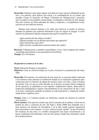 76 PROGRAMA “AULAS FELICES”
Desarrollo: Podemos aprovechar alguna actividad en la que estemos trabajando la pin-
tura y los pintores, para dedicar una sesión a la contemplación de un cuadro, por
ejemplo, Campo de amapolas, de Monet. Utilizamos un videoproyector y proyecta-
mos el cuadro en una pantalla o pared blanca, invitándoles a disfrutar de esta imagen.
Para ello creamos un clima adecuado de calma y relajación, y acompañamos la pro-
yección con una audición musical.
Durante unos minutos dejamos a los niños que observen el cuadro en silencio.
Después les pedimos que expresen libremente lo que les sugiere la imagen. A conti-
nuación les planteamos algunas preguntas para guiar la expresión oral:
–¿Qué estación del año refleja el cuadro?
–¿Quiénes pueden ser los distintos personajes que aparecen?
–¿Qué relación hay entre ellos?
–¿Qué ocurriría si pudiéramos meternos dentro del cuadro?
– ...
Recursos: Videoproyector y pantalla o pared blanca. Una o varias imágenes de cuadros
recopiladas previamente en una presentación PowerPoint.
Tiempo: 20 o 30 minutos.
Respirando al comienzo de la clase
Nivel: Educación Primaria y Secundaria.
Objetivos: Crear un clima de trabajo en el aula y favorecer la concentración del alum-
nado.
Desarrollo: Previamente a la realización de este ejercicio, es necesario haber explicado
a los alumnos cómo practicar la meditación basada en la respiración (podemos apro-
vechar para ello el comienzo de alguna de nuestras clases con ellos, o bien el horario
de tutoría). Una vez que ya están iniciados en la técnica, se puede utilizar cualquiera
de los ejercicios ya explicados en este capítulo: simplemente respirar, observando la
respiración diafragmática; respirar concentrándonos en las sensaciones de frío y calor
en la nariz; respiración contando un número en cada inspiración; y respiración combi-
nando frases o palabras clave.
Tiempo: Entre 2 y 5 minutos pueden ser suficientes, cuando los alumnos ya conocen
estas técnicas.
Observaciones: Este ejercicio resulta muy útil al comienzo de la mañana, o bien tras un
cambio de clase y comienzo de otra. De Pagès y Reñé (2008) han trabajado esta y
otras técnicas con alumnos de Secundaria, y en la obra citada exponen sugerencias
muy interesantes a este respecto. A veces, merece la pena “perder” un par de minutos
del comienzo de una clase, si a cambio conseguimos una mejor concentración y un
mayor rendimiento del alumnado, como las dos autoras citadas han constatado a partir
de su propia práctica.
 