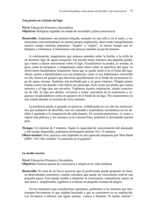 La atención plena como punto de partida y eje transversal 77
Una piedra en el fondo del lago
Nivel: Educación Primaria y Secundaria.
Objetivos: Relajarse logrando un estado de serenidad y plena consciencia.
Desarrollo: Adoptamos una postura relajada, sentados en una silla o en el suelo, y co-
menzamos concentrándonos en nuestra propia respiración, observando tranquilamente
nuestro cuerpo mientras pensamos: “inspiro” y “espiro”, al mismo tiempo que in-
halamos y exhalamos. Continuamos este proceso durante un par de minutos.
A continuación, imaginamos que estamos sentados sobre la hierba, a la orilla de
un hermoso lago de aguas tranquilas. En nuestra mano tenemos una pequeña piedra,
que vamos a lanzar suavemente sobre el lago. Visualizamos la piedra, su textura, su
peso, cómo la arrojamos, e imaginamos cómo choca sobre la superficie del agua. La
observamos hundiéndose lentamente, hasta que se queda inmóvil en el lecho del lago.
Ahora vamos a identificarnos con esa piedrecita, como si nos hubiéramos convertido
en ella. Somos un guijarro que descansa apaciblemente en el fondo de un hermoso la-
go de aguas serenas. Sentimos una profunda paz y un gozo inmenso. Ningún pensa-
miento acerca del pasado o del futuro nos preocupa. Solo existe esa piedra que somos
nosotros y el lago que nos envuelve. Vigilamos nuestra respiración, siendo conscien-
tes de ella. Si algo nos distrae, volvemos a tomar conciencia de la respiración y se-
guimos visualizándonos como un guijarro en el fondo de un lago. Nos mantenemos en
este estado durante un mínimo de cinco minutos.
La profesora puede ir guiando el ejercicio, verbalizando en voz alta las instruccio-
nes que acabamos de describir, con voz calmada e inspiradora, recreándose en los de-
talles y apelando a la imaginación de cada alumno. En sesiones posteriores, si vamos a
repetir esta práctica y los alumnos ya la conocen bien, podemos ir eliminando nuestra
guía.
Tiempo: Un mínimo de 5 minutos. Según la capacidad de concentración del alumnado
y del tiempo disponible, podríamos prolongarlo durante 10 o 15 minutos.
Observaciones: Este ejercicio está inspirado en otro parecido propuesto por Nhat Hanh
(2003: 143-144), titulado “La atención en el guijarro”.
La media sonrisa
Nivel: Educación Primaria y Secundaria.
Objetivos: Generar pausas de consciencia y alegría en la vida cotidiana.
Desarrollo: Se trata de un breve ejercicio que el profesorado puede proponer en clase,
en determinados momentos, cuando considere que puede ser conveniente realizar una
pequeña pausa. Esto puede ayudar a despertar la consciencia, concentrarse mejor en
una tarea o, simplemente, regalarse a sí mismo un pequeño instante de alegría.
En los momentos que consideremos oportunos, pediremos a los alumnos que inte-
rrumpan brevemente lo que estaban haciendo y que se concentren en su respiración.
Les invitamos a esbozar una ligera sonrisa –vamos a llamarla “la media sonrisa”–
 