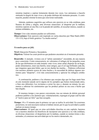 78 PROGRAMA “AULAS FELICES”
mientras inspiran y espiran lentamente durante tres veces. Les animamos a hacerlo
sintiendo la alegría de estar vivos y de poder disfrutar del momento presente. A conti-
nuación, pueden retomar la tarea que estuvieran realizando.
Además, podemos sugerirles que utilicen este ejercicio en su vida cotidiana, para
llenarse de calma y alegría, ante diversas situaciones: al despertar por la mañana,
mientras esperan en una fila o en la parada del autobús, al escuchar música, cuando se
sientan enfadados, etc.
Tiempo: Uno o dos minutos pueden ser suficientes.
Observaciones: Este ejercicio está inspirado en varios descritos por Nhat Hanh (2003:
131-133), bajo el título genérico “La media sonrisa”.
Un motivo para ser feliz
Nivel: Educación Primaria y Secundaria.
Objetivos: Valorar las cosas positivas que podemos encontrar en el momento presente.
Desarrollo: A menudo, vivimos con el “piloto automático” encendido, de una manera
poco consciente. Como consecuencia, no valoramos el milagro de las pequeñas cosas
de las que disfrutamos en cada instante: estar vivos, tener salud, disponer de un hogar,
poder alimentarnos, tener una familia, tener amigos, que el sol siga brillando cada día,
que tengamos agua para beber, que no nos duelan las muelas,… Podemos reflexionar
con nuestros alumnos acerca de estos hechos y la necesidad de dedicar algunos mo-
mentos para “despertar”, vivir más conscientemente y apreciar los milagros cotidia-
nos.
A continuación, pedimos a los alumnos que escojan algo que les haga sentir bien
en este momento (puede servir alguno de los ejemplos que hemos mencionado antes,
o bien otro diferente). Les invitamos a cerrar los ojos y, durante un minuto, les ani-
mamos a saborear los sentimientos que les produce pensar en esa cosa o hecho que
han elegido.
Si tenemos tiempo y nos parece conveniente, tras ese minuto de deleite personal
podemos pedirles a los alumnos que, voluntariamente, expongan al grupo cuál ha sido
el “motivo para ser feliz” que han escogido.
Tiempo: 10 o 15 minutos para la primera vez que se realice la actividad. En ocasiones
posteriores, no será necesario realizar el debate inicial, por lo que la actividad se podrá
realizar en menos tiempo.
Observaciones: Al igual que en otras actividades descritas en este capítulo, haremos
ver a nuestros alumnos los beneficios de incorporar este ejercicio a su vida cotidiana,
en diversas situaciones: al despertarse por la mañana, cuando se sientan tristes o des-
animados, al comenzar una actividad que no les motive demasiado, etc.
 