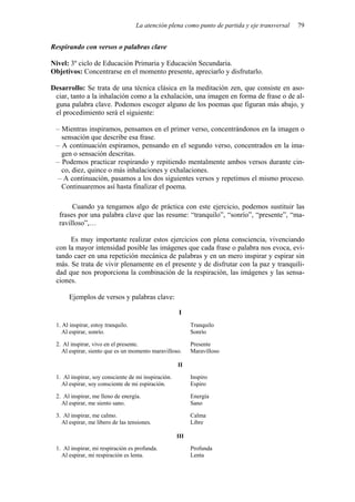 La atención plena como punto de partida y eje transversal 79
Respirando con versos o palabras clave
Nivel: 3º ciclo de Educación Primaria y Educación Secundaria.
Objetivos: Concentrarse en el momento presente, apreciarlo y disfrutarlo.
Desarrollo: Se trata de una técnica clásica en la meditación zen, que consiste en aso-
ciar, tanto a la inhalación como a la exhalación, una imagen en forma de frase o de al-
guna palabra clave. Podemos escoger alguno de los poemas que figuran más abajo, y
el procedimiento será el siguiente:
– Mientras inspiramos, pensamos en el primer verso, concentrándonos en la imagen o
sensación que describe esa frase.
– A continuación espiramos, pensando en el segundo verso, concentrados en la ima-
gen o sensación descritas.
– Podemos practicar respirando y repitiendo mentalmente ambos versos durante cin-
co, diez, quince o más inhalaciones y exhalaciones.
– A continuación, pasamos a los dos siguientes versos y repetimos el mismo proceso.
Continuaremos así hasta finalizar el poema.
Cuando ya tengamos algo de práctica con este ejercicio, podemos sustituir las
frases por una palabra clave que las resume: “tranquilo”, “sonrío”, “presente”, “ma-
ravilloso”,…
Es muy importante realizar estos ejercicios con plena consciencia, vivenciando
con la mayor intensidad posible las imágenes que cada frase o palabra nos evoca, evi-
tando caer en una repetición mecánica de palabras y en un mero inspirar y espirar sin
más. Se trata de vivir plenamente en el presente y de disfrutar con la paz y tranquili-
dad que nos proporciona la combinación de la respiración, las imágenes y las sensa-
ciones.
Ejemplos de versos y palabras clave:
I
1. Al inspirar, estoy tranquilo. Tranquilo
Al espirar, sonrío. Sonrío
2. Al inspirar, vivo en el presente. Presente
Al espirar, siento que es un momento maravilloso. Maravilloso
II
1. Al inspirar, soy consciente de mi inspiración. Inspiro
Al espirar, soy consciente de mi espiración. Espiro
2. Al inspirar, me lleno de energía. Energía
Al espirar, me siento sano. Sano
3. Al inspirar, me calmo. Calma
Al espirar, me libero de las tensiones. Libre
III
1. Al inspirar, mi respiración es profunda. Profunda
Al espirar, mi respiración es lenta. Lenta
 