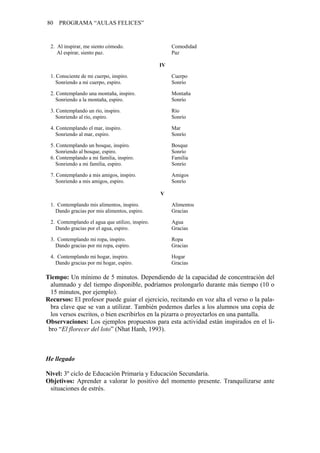 80 PROGRAMA “AULAS FELICES”
2. Al inspirar, me siento cómodo. Comodidad
Al espirar, siento paz. Paz
IV
1. Consciente de mi cuerpo, inspiro. Cuerpo
Sonriendo a mi cuerpo, espiro. Sonrío
2. Contemplando una montaña, inspiro. Montaña
Sonriendo a la montaña, espiro. Sonrío
3. Contemplando un río, inspiro. Río
Sonriendo al río, espiro. Sonrío
4. Contemplando el mar, inspiro. Mar
Sonriendo al mar, espiro. Sonrío
5. Contemplando un bosque, inspiro. Bosque
Sonriendo al bosque, espiro. Sonrío
6. Contemplando a mi familia, inspiro. Familia
Sonriendo a mi familia, espiro. Sonrío
7. Contemplando a mis amigos, inspiro. Amigos
Sonriendo a mis amigos, espiro. Sonrío
V
1. Contemplando mis alimentos, inspiro. Alimentos
Dando gracias por mis alimentos, espiro. Gracias
2. Contemplando el agua que utilizo, inspiro. Agua
Dando gracias por el agua, espiro. Gracias
3. Contemplando mi ropa, inspiro. Ropa
Dando gracias por mi ropa, espiro. Gracias
4. Contemplando mi hogar, inspiro. Hogar
Dando gracias por mi hogar, espiro. Gracias
Tiempo: Un mínimo de 5 minutos. Dependiendo de la capacidad de concentración del
alumnado y del tiempo disponible, podríamos prolongarlo durante más tiempo (10 o
15 minutos, por ejemplo).
Recursos: El profesor puede guiar el ejercicio, recitando en voz alta el verso o la pala-
bra clave que se van a utilizar. También podemos darles a los alumnos una copia de
los versos escritos, o bien escribirlos en la pizarra o proyectarlos en una pantalla.
Observaciones: Los ejemplos propuestos para esta actividad están inspirados en el li-
bro “El florecer del loto” (Nhat Hanh, 1993).
He llegado
Nivel: 3º ciclo de Educación Primaria y Educación Secundaria.
Objetivos: Aprender a valorar lo positivo del momento presente. Tranquilizarse ante
situaciones de estrés.
 