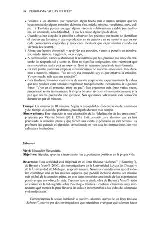 84 PROGRAMA “AULAS FELICES”
• Pedimos a los alumnos que recuerden algún hecho más o menos reciente que les
haya producido alguna emoción dolorosa (ira, miedo, tristeza, vergüenza, asco, cul-
pa,…). También pueden escoger alguna vivencia relativamente estable (un proble-
ma, un obstáculo, una dificultad,…) que les cause algún tipo de dolor.
• Cuando ya han elegido la emoción a observar, les pedimos que traten de identificar
el motivo que la causa, y que reproduzcan en su cuerpo y en su mente lo que les su-
cede (sensaciones corporales y reacciones mentales que experimentan cuando esa
vivencia les ocurre).
• Ahora que hemos observado y revivido esa emoción, vamos a ponerle un nombre:
ira, miedo, tristeza, vergüenza, asco, culpa,…
• A continuación, vamos a abandonar la resistencia que nos produce esa emoción, tra-
tando de aceptarla tal y como es. Esto no significa resignación, sino reconocer que
esa emoción es real y está en nosotros. Solo así seremos capaces de transformarla.
• En este punto, podemos empezar a distanciarnos de nuestras emociones. Nos deci-
mos a nosotros mismos: “Yo no soy esa emoción: soy el que observa la emoción.
Yo soy mucho más que una emoción”.
• Para finalizar, tomamos conciencia de nuestra respiración, experimentando la calma
que nos produce estar sentados respirando tranquilamente. Pensaremos la siguiente
frase: “Vivo en el presente, estoy en paz”. Nos repetimos esta frase varias veces,
procurando sentir intensamente la alegría de estar vivos en el momento presente y la
paz que nos ha producido este ejercicio. Nos quedamos saboreando esta sensación
durante un par de minutos.
Tiempo: Un mínimo de 10 minutos. Según la capacidad de concentración del alumnado
y del tiempo disponible, podríamos prolongarlo durante más tiempo.
Observaciones: Este ejercicio es una adaptación de la “Meditación de las emociones”
propuesta por Vicente Simón (2011: 126). Está pensado para alumnos que ya han
practicado la atención plena y que tienen una cierta experiencia en este terreno. La
profesora irá guiando el ejercicio, verbalizando en voz alta las instrucciones con voz
calmada e inspiradora.
Saborear
Nivel: Educación Secundaria.
Objetivos: Atender, apreciar e incrementar las experiencias positivas en la propia vida.
Desarrollo: Esta actividad está inspirada en el libro titulado “Saboreo” (“Savoring”),
de Bryant y Veroff (2006), dos investigadores de la Universidad Loyola de Chicago y
de la Universidad de Michigan, respectivamente. Nosotros consideramos que el sabo-
reo constituye uno de los muchos aspectos que pueden incluirse dentro del abanico
más global de la atención plena, en este caso, tomando conciencia de las experiencias
positivas que nos ofrece la vida. Creemos que la citada obra de Bryant y Veroff –todo
un clásico en la bibliografía sobre Psicología Positiva–, contiene elementos muy inte-
resantes que merece la pena llevar a las aulas e incorporarlos a las vidas del alumnado
y el profesorado.
Comenzaremos la sesión hablando a nuestros alumnos acerca de un libro titulado
“Saboreo”, escrito por dos investigadores que intentaban averiguar qué solemos hacer
 