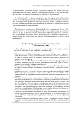 La atención plena como punto de partida y eje transversal 85
las personas para incrementar nuestras experiencias positivas. En primer lugar, pre-
sentaremos la definición de “saboreo” que dan ambos autores: “Capacidad de aten-
der, apreciar e incrementar las experiencias positivas en la propia vida”.
A continuación, les pediremos que piensen qué estrategias suelen utilizar ellos
cuando les sucede algo positivo y quieren disfrutarlo con más intensidad. Entablare-
mos un diálogo con el grupo clase, en el que aparezcan modos y ejemplos concretos
de cómo solemos incrementar nuestras experiencias positivas, e iremos elaborando en
la pizarra un listado de tales estrategias.
Posteriormente, presentaremos al alumnado las diez estrategias que Bryant y Ve-
roff encontraron en las muestras de población de sus investigaciones, y que sintetizan
el modo en que las personas solemos saborear las experiencias positivas. Explicare-
mos cada estrategia de acuerdo con las indicaciones que se detallan a continuación, y
compararemos este listado con el que nosotros habíamos anotado en la pizarra tras el
debate anterior.
Las diez estrategias para saborear las experiencias positivas
(Bryant y Veroff, 2006)
Cuando las personas tenemos experiencias positivas, utilizamos las siguientes estrate-
gias para ser conscientes de ellas, apreciarlas y disfrutarlas más:
1. Compartir con otros. Hacemos partícipes a otras personas de lo que estamos experimen-
tando, bien mientras sucede o posteriormente. De este modo, revivimos la experiencia y
su placer y, al mismo tiempo, las emociones positivas que suscitamos en los otros acre-
cientan a su vez las nuestras.
2. Construir memorias. Nos fijamos en los detalles de la experiencia, para poder grabarlos
en nuestra memoria y revivirlos de nuevo posteriormente: observamos todos los detalles,
tomamos “fotos mentales” o incluso fotografías, etc.
3. Congratularse. Nos alegramos de lo que estamos viviendo y nos damos la enhorabuena si
ha supuesto alcanzar un logro, felicitándonos a nosotros mismos y llenándonos de satis-
facción.
4. Agudización sensorio–perceptual. Activamos nuestros sentidos para no perdernos ningún
detalle de la experiencia: imágenes, sonidos, aromas, sabores, sensaciones táctiles,… Po-
demos centrarnos en determinados estímulos y bloquear otros, para intensificar más la ex-
periencia.
5. Comparar. Evocamos otras circunstancias personales, pasadas o futuras, en las que no
podíamos o no podremos vivir una experiencia semejante, y comparamos esos momentos
con el presente, apreciando la maravilla de poder disfrutar lo que estamos viviendo. Otro
tipo de comparación sería con respecto a otras personas que, por diversas causas, no pue-
den disfrutar de lo que nosotros estamos viviendo. En este último caso, surge una conside-
ración ética: nos sentimos afortunados por lo que nos sucede en este momento, pero no
por ello nos regocijamos con el hecho de que otros no puedan disfrutarlo (en tal caso, se-
ría una conducta éticamente cuestionable por nuestra parte).
6. Absorción. Nos concentramos intensamente en lo que está sucediendo, nos quedamos ab-
sortos, abstrayéndonos de otros sucesos y concentrándonos en la vivencia presente. En
vez de reflexionar intelectualmente, simplemente nos centramos en vivir la experiencia
con plenitud.
7. Expresión conductual. Manifestamos nuestra alegría y satisfacción mediante diversas
conductas: nos reímos, damos saltos de alegría, lloramos de felicidad, nos abrazamos, bai-
lamos,…
 