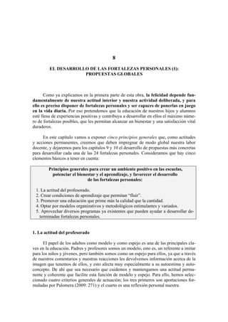 8
EL DESARROLLO DE LAS FORTALEZAS PERSONALES (1):
PROPUESTAS GLOBALES
Como ya explicamos en la primera parte de esta obra, la felicidad depende fun-
damentalmente de nuestra actitud interior y nuestra actividad deliberada, y para
ello es preciso disponer de fortalezas personales y ser capaces de ponerlas en juego
en la vida diaria. Por eso pretendemos que la educación de nuestros hijos y alumnos
esté llena de experiencias positivas y contribuya a desarrollar en ellos el máximo núme-
ro de fortalezas posibles, que les permitan alcanzar un bienestar y una satisfacción vital
duraderos.
En este capítulo vamos a exponer cinco principios generales que, como actitudes
y acciones permanentes, creemos que deben impregnar de modo global nuestra labor
docente, y dejaremos para los capítulos 9 y 10 el desarrollo de propuestas más concretas
para desarrollar cada una de las 24 fortalezas personales. Consideramos que hay cinco
elementos básicos a tener en cuenta:
Principios generales para crear un ambiente positivo en las escuelas,
potenciar el bienestar y el aprendizaje, y favorecer el desarrollo
de las fortalezas personales:
1. La actitud del profesorado.
2. Crear condiciones de aprendizaje que permitan “fluir”.
3. Promover una educación que prime más la calidad que la cantidad.
4. Optar por modelos organizativos y metodológicos estimulantes y variados.
5. Aprovechar diversos programas ya existentes que pueden ayudar a desarrollar de-
terminadas fortalezas personales.
1. La actitud del profesorado
El papel de los adultos como modelo y como espejo es una de las principales cla-
ves en la educación. Padres y profesores somos un modelo, esto es, un referente a imitar
para los niños y jóvenes, pero también somos como un espejo para ellos, ya que a través
de nuestros comentarios y nuestras reacciones les devolvemos información acerca de la
imagen que tenemos de ellos, y esto afecta muy especialmente a su autoestima y auto-
concepto. De ahí que sea necesario que cuidemos y mantengamos una actitud perma-
nente y coherente que facilite esta función de modelo y espejo. Para ello, hemos selec-
cionado cuatro criterios generales de actuación; los tres primeros son aportaciones for-
muladas por Palomera (2009: 271) y el cuarto es una reflexión personal nuestra.
 