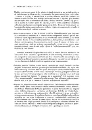 88 PROGRAMA “AULAS FELICES”
–Modelos positivos por parte de los adultos, tratando de mostrar una actitud positiva y
de optimismo en la vida y ante las circunstancias diarias que tienen lugar en las aulas.
La calma, la alegría y la valoración de lo positivo deberían ser el hilo conductor de
nuestra actitud cotidiana. Ello no implica que descuidemos lo negativo, pues lo tene-
mos en cuenta pero lo afrontamos con ánimo y actitud optimista. Además, hay que te-
ner en cuenta el poderoso papel del refuerzo positivo: como educadores conocemos
sobradamente el extraordinario poder que ejerce el hecho de valorar positivamente las
buenas conductas de nuestros alumnos, mediante elogios, reconocimientos privados o
en público, una simple caricia o un abrazo.
–Expectativas positivas: se trata de utilizar el clásico “efecto Pigmalión” pero en positi-
vo. Este conocido fenómeno en el ámbito educativo se produce debido a que los pro-
fesores se forjan expectativas acerca de las posibilidades de los alumnos, y les tratan
de manera distinta en función de tales expectativas. Por ejemplo, si consideramos a un
alumno como incapaz de alcanzar una meta, nuestro modo de tratarle –de forma a me-
nudo inconsciente–, hará que le demos menos estímulos y refuerzos que a otro a quien
consideremos más capaz, lo cual tendrá efectos de “profecía autocumplida” en el ren-
dimiento de cada alumno.
Por tanto, se trataría de aprovechar este efecto en sentido positivo, tratando de ser
conscientes de las fortalezas y posibilidades de cada alumno y favorecerlas al máxi-
mo, otorgando a todos nuestra confianza en ellos y reforzándoles en sus logros para
estimularles a obtener los mejores resultados. Si nuestras expectativas son más positi-
vas, los alumnos sin duda lo percibirán y podrán actuar en consonancia.
–Lenguaje positivo: consiste en que nuestra comunicación con el alumnado esté im-
pregnada de mensajes positivos que subrayen sus buenas cualidades y les hagan sen-
tirse aceptados y valorados. Esto no quiere decir que no veamos el lado negativo de
las cosas: efectivamente, no todo van a ser mensajes positivos, pero procuraremos en
tal caso que nuestro lenguaje etiquete a las conductas y no a las personas: es lo que
algunos autores han llamado “el lenguaje de la autoestima”. Así, mensajes como
“¡Eres un desordenado!” pueden reformularse como “Esta habitación está muy desor-
denada, pero yo sé que tú eres capaz de dejarla perfectamente ordenada”.
–El papel del profesorado como modelo de fortalezas. En la línea que venimos comen-
tando, nuestro papel como modelos debería también contemplarse cuando pretende-
mos trabajar determinadas fortalezas personales en clase. Por supuesto que ninguno
somos perfectos ni podemos alardear de ser el prototipo de todas las virtudes huma-
nas, pero sí podemos aspirar sinceramente a ellas. De poco serviría que pretendiéra-
mos que nuestros alumnos desarrollaran fortalezas como la amabilidad o el sentido de
la justicia, por citar un par de ejemplos, si en nuestra conducta diaria con ellos no so-
mos bondadosos o les tratamos de modo injusto. Pero si nos esforzamos por cultivar
en nosotros estos rasgos positivos, aunque no lo consigamos, si nuestros alumnos per-
ciben un sincero esfuerzo de perfeccionamiento por nuestra parte, entonces sí podre-
mos tener la autoridad moral para invitarles a ellos a que hagan lo mismo.
 