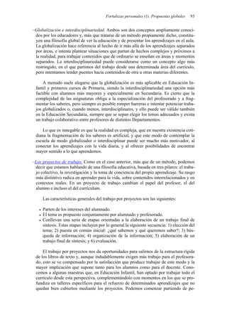 Fortalezas personales (1). Propuestas globales 93
–Globalización e interdisciplinariedad. Ambos son dos conceptos ampliamente conoci-
dos por los educadores y, más que tratarse de un método propiamente dicho, constitu-
yen una filosofía global de ver la educación y de presentar los aprendizajes en el aula.
La globalización hace referencia al hecho de ir más allá de los aprendizajes separados
por áreas, e intenta plantear situaciones que partan de hechos complejos y próximos a
la realidad, para trabajar contenidos que de ordinario se enseñan en áreas y momentos
separados. La interdisciplinariedad puede considerarse como un concepto algo más
restringido, en el que partimos del trabajo desde una determinada área del currículo,
pero intentamos tender puentes hacia contenidos de otra u otras materias diferentes.
A menudo suele alegarse que la globalización es más aplicable en Educación In-
fantil y primeros cursos de Primaria, siendo la interdisciplinariedad una opción más
factible con alumnos más mayores y especialmente en Secundaria. Es cierto que la
complejidad de las asignaturas obliga a la especialización del profesorado y a frag-
mentar los saberes, pero siempre es posible romper barreras e intentar potenciar traba-
jos globalizados o, cuando menos, interdisciplinares, y ello puede ser válido también
en la Educación Secundaria, siempre que se sepan elegir los temas adecuados y exista
un trabajo colaborativo entre profesores de distintos Departamentos.
Lo que es innegable es que la realidad es compleja, que en nuestra existencia coti-
diana la fragmentación de los saberes es artificial, y que este modo de contemplar la
escuela de modo globalizador o interdisciplinar puede ser mucho más motivador, al
conectar los aprendizajes con la vida diaria, y al ofrecer posibilidades de encontrar
mayor sentido a lo que aprendemos.
–Los proyectos de trabajo. Como en el caso anterior, más que de un método, podemos
decir que estamos hablando de una filosofía educativa, basada en tres pilares: el traba-
jo colectivo, la investigación y la toma de conciencia del propio aprendizaje. Su rasgo
más distintivo radica en aprender para la vida, sobre contenidos interrelacionados y en
contextos reales. En un proyecto de trabajo cambian el papel del profesor, el del
alumno e incluso el del currículum.
Las características generales del trabajo por proyectos son las siguientes:
• Parten de los intereses del alumnado.
• El tema es propuesto conjuntamente por alumnado y profesorado.
• Conllevan una serie de etapas orientadas a la elaboración de un trabajo final de
síntesis. Estas etapas incluyen por lo general la siguiente secuencia: 1) elección del
tema; 2) puesta en común inicial: ¿qué sabemos y qué queremos saber?; 3) bús-
queda de información; 4) organización de la información; 5) elaboración de un
trabajo final de síntesis; y 6) evaluación.
El trabajo por proyectos nos da oportunidades para salirnos de la estructura rígida
de los libros de texto y, aunque indudablemente exigen más trabajo para el profesora-
do, esto se ve compensado por la satisfacción que produce trabajar de este modo y la
mayor implicación que supone tanto para los alumnos como para el docente. Cono-
cemos a algunas maestras que, en Educación Infantil, han optado por trabajar todo el
currículo desde esta perspectiva, complementándolo con momentos en los que se pro-
fundiza en talleres específicos para el refuerzo de determinados aprendizajes que no
quedan bien cubiertos mediante los proyectos. Podemos comenzar partiendo de pe-
 