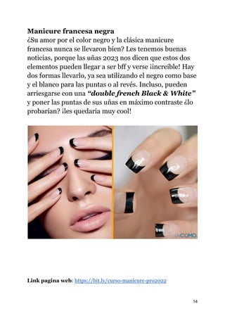Manicure francesa negra
¿Su amor por el color negro y la clásica manicure
francesa nunca se llevaron bien? Les tenemos buenas
noticias, porque las uñas 2023 nos dicen que estos dos
elementos pueden llegar a ser bff y verse ¡increíble! Hay
dos formas llevarlo, ya sea utilizando el negro como base
y el blanco para las puntas o al revés. Incluso, pueden
arriesgarse con una “double french Black & White”
y poner las puntas de sus uñas en máximo contraste ¿lo
probarían? ¡les quedaría muy cool!
Link pagina web: https://bit.ly/curso-manicure-pro2022
14
 