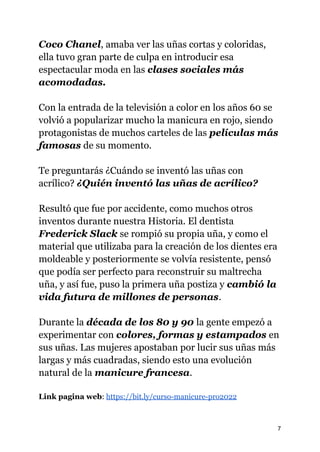 Coco Chanel, amaba ver las uñas cortas y coloridas,
ella tuvo gran parte de culpa en introducir esa
espectacular moda en las clases sociales más
acomodadas.
Con la entrada de la televisión a color en los años 60 se
volvió a popularizar mucho la manicura en rojo, siendo
protagonistas de muchos carteles de las películas más
famosas de su momento.
Te preguntarás ¿Cuándo se inventó las uñas con
acrílico? ¿Quién inventó las uñas de acrílico?
Resultó que fue por accidente, como muchos otros
inventos durante nuestra Historia. El dentista
Frederick Slack se rompió su propia uña, y como el
material que utilizaba para la creación de los dientes era
moldeable y posteriormente se volvía resistente, pensó
que podía ser perfecto para reconstruir su maltrecha
uña, y así fue, puso la primera uña postiza y cambió la
vida futura de millones de personas.
Durante la década de los 80 y 90 la gente empezó a
experimentar con colores, formas y estampados en
sus uñas. Las mujeres apostaban por lucir sus uñas más
largas y más cuadradas, siendo esto una evolución
natural de la manicure francesa.
Link pagina web: https://bit.ly/curso-manicure-pro2022
7
 