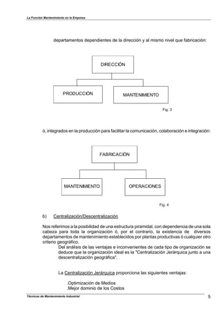 La Función Mantenimiento en la Empresa
departamentos dependientes de la dirección y al mismo nivel que fabricación:
DIRECCIÓN
PRODUCCIÓN MANTENIMIENTO
Fig. 3
ó, integrados en la producción para facilitar la comunicación, colaboración e integración:
FABRICACIÓN
MANTENIMIENTO OPERACIONES
Fig. 4
b) Centralización/Descentralización
Nos referimos a la posibilidad de una estructura piramidal, con dependencia de una sola
cabeza para toda la organización ó, por el contrario, la existencia de diversos
departamentos de mantenimiento establecidos por plantas productivas ó cualquier otro
criterio geográfico.
Del análisis de las ventajas e inconvenientes de cada tipo de organización se
deduce que la organización ideal es la "Centralización Jerárquica junto a una
descentralización geográfica".
La Centralización Jerárquica proporciona las siguientes ventajas:
.Optimización de Medios
.Mejor dominio de los Costos
5Técnicas de Mantenimiento Industrial
 
