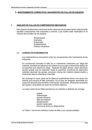 Mantenimiento Correctivo: Diagnóstico de Fallos en Equipos
Técnicas de Mantenimiento Industrial 109
9.- MANTENIMIENTO CORRECTIVO: DIAGNÓSTICO DE FALLOS EN EQUIPOS
1. ANÁLISIS DE FALLOS EN COMPONENTES MECÁNICOS
Del conjunto de elementos mecánicos de las máquinas de procesos hemos seleccionado
aquellos componentes más expuestos a averías y que suelen estar implicados en la
mayoría de los fallos de los equipos:
-Rodamientos
-Cojinetes
-Engranajes
-Acoplamientos
-Cierres mecánicos
1.1 AVERÍAS EN RODAMIENTOS
Los rodamientos se encuentran entre los componentes más importantes de las
máquinas.
En condiciones normales el fallo de un rodamiento sobreviene por fatiga del
material, resultado de esfuerzos de cortadura que surgen cíclicamente debajo de
la superficie que soporta la carga. Después de algún tiempo, estos esfuerzos
causan grietas que se extienden hasta la superficie. Conforme los elementos
rodantes alcanzan las grietas, provocan roturas del material (desconchado) y
finalmente deja el rodamiento inservible.
Sin embargo la mayor parte de los fallos en rodamientos tienen una causa raíz
distinta que provoca el fallo prematuro. Es el caso de desgaste apreciable por
presencia de partículas extrañas o lubricación insuficiente, vibraciones excesivas
del equipo y acanalado por paso de corriente eléctrica.
La mayor parte de los fallos prematuros son debidos a defectos de montaje:
-golpes
-sobrecargas
-apriete excesivo
-falta de limpieza
-desalineación
-ajuste inadecuado
-errores de forma en alojamientos
La Tabla 1 resume los distintos modos de fallo y sus causas posibles.
 