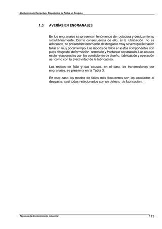 Mantenimiento Correctivo: Diagnóstico de Fallos en Equipos
Técnicas de Mantenimiento Industrial 113
1.3 AVERÍAS EN ENGRANAJES
En los engranajes se presentan fenómenos de rodadura y deslizamiento
simultáneamente. Como consecuencia de ello, si la lubricación no es
adecuada, se presentan fenómenos de desgaste muy severo que le hacen
fallar en muy poco tiempo. Los modos de fallos en estos componentes con
pues desgaste, deformación, corrosión y fractura o separación. Las causas
están relacionadas con las condiciones de diseño, fabricación y operación
así como con la efectividad de la lubricación.
Los modos de fallo y sus causas, en el caso de transmisiones por
engranajes, se presenta en la Tabla 3.
En este caso los modos de fallos más frecuentes son los asociados al
desgaste, casi todos relacionados con un defecto de lubricación.
 