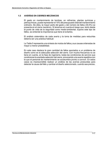 Mantenimiento Correctivo: Diagnóstico de Fallos en Equipos
Técnicas de Mantenimiento Industrial 117
1.5 AVERÍAS EN CIERRES MECÁNICOS
El gasto en mantenimiento de bombas, en refinerías, plantas químicas y
petroquímicas, puede representar el 15% del presupuesto total del mantenimiento
ordinario. De ellos, la mayor parte del gasto y del número de fallos (34,5%) se
presenta en el cierre mecánico. Si tenemos en cuenta el riesgo que, tanto desde
el punto de vista de la seguridad como medio-ambiental, supone este tipo de
fallos, se entiende la importancia que tiene el evitarlos.
El análisis sistemático de cada avería y la toma de medidas para reducirlas
debería ser una práctica habitual.
La Tabla 5 representa una síntesis de modos de fallos y sus causas ordenadas de
mayor a menor probabilidad.
En este caso destaca la gran cantidad de fallos asociados a un problema de
diseño como es la adecuada selección del cierre. Con mucha frecuencia no se
tiene en cuenta, en la fase de ingeniería, todas las condiciones de servicio que
condicionan la acertada selección del cierre, provocando una avería repetitiva con
la que el personal de mantenimiento se acostumbra pronto a convivir. En estos
casos es imprescindible realizar un análisis de las averías producidas para
detectar la causa del fallo y cambiar el diseño seleccionado, cuando sea preciso.
 
