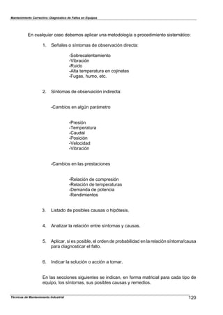 Mantenimiento Correctivo: Diagnóstico de Fallos en Equipos
Técnicas de Mantenimiento Industrial 120
En cualquier caso debemos aplicar una metodología o procedimiento sistemático:
1. Señales o síntomas de observación directa:
-Sobrecalentamiento
-Vibración
-Ruido
-Alta temperatura en cojinetes
-Fugas, humo, etc.
2. Síntomas de observación indirecta:
-Cambios en algún parámetro
-Presión
-Temperatura
-Caudal
-Posición
-Velocidad
-Vibración
-Cambios en las prestaciones
-Relación de compresión
-Relación de temperaturas
-Demanda de potencia
-Rendimientos
3. Listado de posibles causas o hipótesis.
4. Analizar la relación entre síntomas y causas.
5. Aplicar, si es posible, el orden de probabilidad en la relación síntoma/causa
para diagnosticar el fallo.
6. Indicar la solución o acción a tomar.
En las secciones siguientes se indican, en forma matricial para cada tipo de
equipo, los síntomas, sus posibles causas y remedios.
 