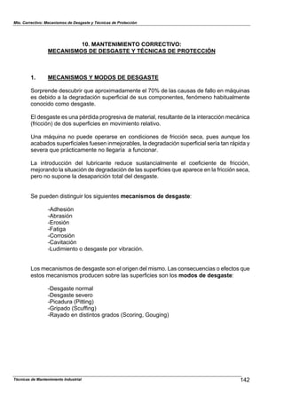 Mto. Correctivo: Mecanismos de Desgaste y Técnicas de Protección
Técnicas de Mantenimiento Industrial 142
10. MANTENIMIENTO CORRECTIVO:
MECANISMOS DE DESGASTE Y TÉCNICAS DE PROTECCIÓN
1. MECANISMOS Y MODOS DE DESGASTE
Sorprende descubrir que aproximadamente el 70% de las causas de fallo en máquinas
es debido a la degradación superficial de sus componentes, fenómeno habitualmente
conocido como desgaste.
El desgaste es una pérdida progresiva de material, resultante de la interacción mecánica
(fricción) de dos superficies en movimiento relativo.
Una máquina no puede operarse en condiciones de fricción seca, pues aunque los
acabados superficiales fuesen inmejorables, la degradación superficial sería tan rápida y
severa que prácticamente no llegaría a funcionar.
La introducción del lubricante reduce sustancialmente el coeficiente de fricción,
mejorando la situación de degradación de las superficies que aparece en la fricción seca,
pero no supone la desaparición total del desgaste.
Se pueden distinguir los siguientes mecanismos de desgaste:
-Adhesión
-Abrasión
-Erosión
-Fatiga
-Corrosión
-Cavitación
-Ludimiento o desgaste por vibración.
Los mecanismos de desgaste son el origen del mismo. Las consecuencias o efectos que
estos mecanismos producen sobre las superficies son los modos de desgaste:
-Desgaste normal
-Desgaste severo
-Picadura (Pitting)
-Gripado (Scuffing)
-Rayado en distintos grados (Scoring, Gouging)
 