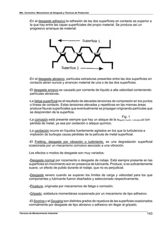 Mto. Correctivo: Mecanismos de Desgaste y Técnicas de Protección
-En el desgaste adhesivo la adhesión de las dos superficies en contacto es superior a
la que hay entre las capas superficiales del propio material. Se produce así un
progresivo arranque de material:
-En el desgaste abrasivo, partículas extraduras presentes entre las dos superficies en
contacto abren surcos y arrancan material de una o de las dos superficies.
-El desgaste erosivo es causado por corriente de líquido a alta velocidad conteniendo
partículas abrasivas.
-La fatiga superficial es el resultado de elevadas tensiones de compresión en los puntos
o líneas de contacto. Estas tensiones elevadas y repetitivas en las mismas áreas
produce fisuras superficiales que eventualmente se propagan originando partículas que
se desprenden de la superficie.
-La corrosión está presente siempre que hay un ataque de la superficie metálica con
Fig. 1
pérdida de metal, ya sea por oxidación o ataque químico.
-La cavitación ocurre en líquidos fuertemente agitados en los que la turbulencia e
implosión de burbujas causa pérdidas de la película de metal superficial.
-El Fretting, desgaste por vibración o ludimiento, es una degradación superficial
ocasionada por un mecanismo corrosivo asociado a una vibración.
Los efectos o modos de desgaste son muy variados:
-Desgaste normal por rozamiento o desgaste de rodaje. Está siempre presente en las
superficies en movimiento aún en presencia de lubricante. Produce, si es suficientemente
suave, un efecto de pulido durante el rodaje, que no es perjudicial.
-Desgaste severo cuando se superan los límites de carga y velocidad para los que
componentes y lubricante fueron diseñados y seleccionado respectivamente.
-Picadura, originada por mecanismos de fatiga o corrosión.
-Gripado, soldadura momentánea ocasionada por un mecanismo de tipo adhesivo.
-El Scoring y el Gouging son distintos grados de rayadura de las superficies ocasionados
normalmente por desgaste de tipo abrasivo o adhesivo sin llegar al gripado.
143Técnicas de Mantenimiento Industrial
 
