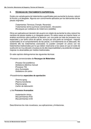 Mto. Correctivo: Mecanismos de Desgaste y Técnicas de Protección
Técnicas de Mantenimiento Industrial 144
2. TÉCNICAS DE TRATAMIENTO SUPERFICIAL
Existe una variada gama de tratamientos superficiales para aumentar la dureza, reducir
la fricción y el desgaste. Algunos son comúnmente aplicados por los fabricantes de las
piezas originales:
:Tratamientos Térmicos (Temple, Revenido)
:Tratamientos termo-químicos (cementación, nitruración)
:Recargues por soldadura de metal duro (estellita)
Otros son aplicados por decisión del usuario con objeto de aumentar la vida y reducir los
cambios de piezas sujetas a un desgaste severo. En estos casos se impone hacer un
análisis económico para justificar la decisión: por una parte se trata de procesos muy
especiales y por tanto caros de aplicar, aunque por otra parte se consiguen mejoras
sustanciales en el comportamiento de las piezas, si el tratamiento es el adecuado. No
obstante ello los tratamientos avanzados no pueden competir en precio con los
tratamientos tradicionales por lo que deben reservarse a los casos en que el costo de
sustitución es muy elevado o la pieza es de alta responsabilidad y se pretende conseguir
mejoras no alcanzables por medios tradicionales.
En este capítulo distinguiremos las siguientes técnicas:
-Procesos convencionales de Recargue de Materiales:
:Proceso Oxi-acetilénico
:Soldadura eléctrica manual
:Procesos TIG
:Arco Sumergido
:Soldadura con polvo
-Procedimientos especiales de aportación:
:Thermo-spray
:Plasma transferido
:Plasma-spray
:Cañón de detonación
-y los Procesos Avanzados:
:Implantación iónica
:Recubrimientos PVD
:Recubrimientos CVD
Describiremos los más novedosos, sus aplicaciones y limitaciones.
 