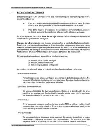 Mto. Correctivo: Mecanismos de Desgaste y Técnicas de Protección
Técnicas de Mantenimiento Industrial 145
3. RECARGUE DE MATERIALES
El recargue supone unir un metal sobre otro ya existente para alcanzar algunos de los
siguientes objetivos:
a) Para aportar el material desaparecido por desgaste de una pieza. En este
caso puede recargarse con el mismo material original de la pieza.
b) Para darle mejores propiedades mecánicas que el material base, cuando
se desea aumentar la resistencia a la corrosión, abrasión y dureza.
En el recargue se denomina línea de anclaje a la que delimita la separación entre el
material base y el material recargado.
El grado de adherencia de esta línea de anclaje define la calidad del trabajo realizado.
Para lograr una buena adherencia en la línea de anclaje es necesario lograr una cierta
dilución entre el material aportado y el material base. La dilución alcanzada depende del
procedimiento de recargue y varía desde valores máximos en la soldadura eléctrica
hasta valores prácticamente nulos en el recargue por cañón de detonación.
Otros aspectos importantes a considerar en el recargue son:
:el espesor de la capa a recargar
:la dilución, antes comentada
:la distorsión provocada en la pieza
los cuales nos orientará sobre el procedimiento más adecuado en cada caso.
-Proceso oxiacetilénico:
Para el recargue se utilizan varillas de aleaciones de Estellite (base cobalto). No
presenta dificultades de dilución con el metal base. Se aplica fundamentalmente
para casquillos de bombas y piezas de válvulas.
-Soldadura eléctrica manual:
Se utilizan electrodos de diversas calidades. Debido a la penetración del arco
eléctrico, se produce una fuerte dilución con el material base, por lo que tiene
escasa aplicación (sólo para reparaciones in situ).
-Proceso TIG:
En la soldadura con arco en atmósfera de argón (TIG) se utilizan varillas, igual
que para el proceso oxiacetilénico. Al hacerse en atmósfera inerte se consigue un
buen anclaje y la dilución no es excesiva.
-Arco sumergido:
Es un procedimiento adecuado para recargue de grandes superficies y varias
pasadas de cordones de soldadura; su costo es elevado. Es normal la aparición
de poros sobre la superficie y la dilución con el material base es muy fuerte.
 