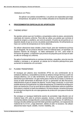 Mto. Correctivo: Mecanismos de Desgaste y Técnicas de Protección
Técnicas de Mantenimiento Industrial 146
-Soldadura con Polvo:
Se aplican con pistola oxiacetilénica. Los polvos son especiales para baja
temperatura. Se aplican en los moldes utilizados en la industria del cristal.
4. PROCEDIMIENTOS ESPECIALES DE APORTACIÓN
4.1 THERMO SPRAY
Se aportan polvos que son fundidos y proyectados sobre la pieza, previamente
calentada de manera uniforme. Para ello se utiliza una pistola que controla el
caudal de oxígeno y acetileno, así como la presión. El polvo se encuentra en un
depósito desde el que se envía a la pistola automáticamente. El enfriamiento se
hace con control de temperatura en horno eléctrico.
Se utilizan aleaciones base cobalto y base níquel, para dar resistencia química
y/o al desgaste. No se produce dilución entre el material base y el aportado. El
espesor máximo de recargue no debe sobrepasar 2,4 mm,, para evitar la
formación de grietas. La distorsión que produce es pequeña pues aunque el calor
es alto sin embargo es uniforme.
Se aplica fundamentalmente en camisas de bombas, casquillos, aros de roce de
rodetes y carcasas y, en general, en piezas de la industria petroquímica para
aumentar la resistencia a la corrosión.
4.2 PLASMA TRANSFERIDO
El recargue por plasma arco transferido (PTA) es una combinación de la
soldadura eléctrica y oxiacetilénica donde se obtiene energía térmica a partir de
energía eléctrica, con un alto rendimiento. En la figura se pueden observar los
elementos que intervienen: Un gas inerte pasa a través de (5) hasta (1) donde se
ioniza al estar alimentado el electrodo (4) por un generador de alta frecuencia,
obteniéndose el gas en estado de plasma, mucho mejor conductor, lo que hace
posible alcanzar puntualmente muy altas temperaturas. El material de recargue en
polvo se inyecta por (3) en la zona del arco piloto fundiéndose sobre la superficie
de la pieza y creando un baño de soldadura. Al mismo tiempo, durante el proceso
de recargue se dispone de una capa gaseosa de protección que pasa a través de
la zona (6).
Se consigue un recargue totalmente exento de porosidad, baja dilución con el
material base (4% para la primera pasada), dureza y demás características
constantes debido a la baja dilución y automatización del proceso. En definitiva un
recargue de alta calidad que permite tratar grandes superficies, con espesores de
material de 6 a 8 mm. y baja distorsión, debido al calor no excesivo. Se utilizan
aleaciones base níquel, cobalto, inconel, hastelloy, etc.
 