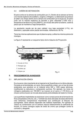Mto. Correctivo: Mecanismos de Desgaste y Técnicas de Protección
4.4 CAÑÓN DE DETONACIÓN
El polvo entra en la cámara de combustión por (1). Dentro de la cámara se forma
una mezcla explosiva de acetileno, oxígeno y nitrógeno. La detonación se produce
al saltar una chispa dentro de la cámara de combustión por la bujía (5). El polvo
junto con la mezcla explosiva es lanzado a gran velocidad (1.400 m/s) y
temperatura de llama muy fría (2800ºC), por el tubo del cañón al exterior, sobre la
pieza que se mantiene a baja temperatura.
La aportación resulta ser de gran calidad: muy baja porosidad (<1%), sin
distorsión y aplicable sobre piezas terminadas. Adherencia: 80 Pa.
Tiene las mismas aplicaciones que el plasma-spray y utiliza los mismos polvos de
recargue.
La figura 4 representa un esquema típico de la máquina de Proyección.
Fig. 4
5. PROCEDIMIENTOS AVANZADOS
5.1 IMPLANTACIÓN IÓNICA
Es el avance más importante de la Ingeniería de Superficies en la última década.
Consiste en el bombardeo, en vacío, de la superficie a tratar, por un haz de iones
acelerados que penetran en el material entre 500 y 1000 capas atómicas,
modificando su estructura y composición química. Por ejemplo, los iones de
nitrógeno acelerados con 100.000 V se mueven en el vacío a 1.170 Km/s y al
chocar contra el acero se incrusta alcanzando profundidades de hasta 0,2 micras.
Las superficies implantadas se endurecen como consecuencia de la formación de
finos precipitados (nitruros, etc.). También las dosis elevadas de estos elementos
crea esfuerzos comprensivos importantes que contribuyen al bloqueo de
microgrietas. Otros efectos dependen del material implantado. Por ejemplo el
Titanio en combinación con el carbono reduce drásticamente el coeficiente de
fricción. El cromo consigue capas de óxido de cromo que protegen contra la
corrosión y desgaste.
148Técnicas de Mantenimiento Industrial
 