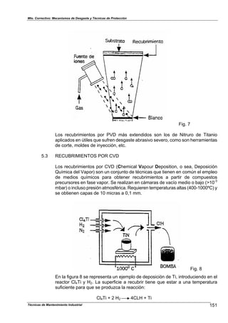 Mto. Correctivo: Mecanismos de Desgaste y Técnicas de Protección
Fig. 7
Los recubrimientos por PVD más extendidos son los de Nitruro de Titanio
aplicados en útiles que sufren desgaste abrasivo severo, como son herramientas
de corte, moldes de inyección, etc.
5.3 RECUBRIMIENTOS POR CVD
Los recubrimientos por CVD (Chemical Vapour Deposition, o sea, Deposición
Química del Vapor) son un conjunto de técnicas que tienen en común el empleo
de medios químicos para obtener recubrimientos a partir de compuestos
precursores en fase vapor. Se realizan en cámaras de vacío medio o bajo (>10-3
mbar) o incluso presión atmosférica. Requieren temperaturas altas (400-1000ºC) y
se obtienen capas de 10 micras a 0,1 mm.
Fig. 8
En la figura 8 se representa un ejemplo de deposición de Ti, introduciendo en el
reactor Cl4Ti y H2. La superficie a recubrir tiene que estar a una temperatura
suficiente para que se produzca la reacción:
Cl4Ti + 2 H2 4CLH + Ti
151Técnicas de Mantenimiento Industrial
 