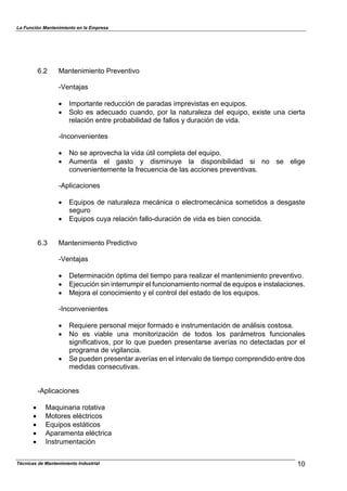 La Función Mantenimiento en la Empresa
Técnicas de Mantenimiento Industrial 10
6.2 Mantenimiento Preventivo
-Ventajas
! Importante reducción de paradas imprevistas en equipos.
! Solo es adecuado cuando, por la naturaleza del equipo, existe una cierta
relación entre probabilidad de fallos y duración de vida.
-Inconvenientes
! No se aprovecha la vida útil completa del equipo.
! Aumenta el gasto y disminuye la disponibilidad si no se elige
convenientemente la frecuencia de las acciones preventivas.
-Aplicaciones
! Equipos de naturaleza mecánica o electromecánica sometidos a desgaste
seguro
! Equipos cuya relación fallo-duración de vida es bien conocida.
6.3 Mantenimiento Predictivo
-Ventajas
! Determinación óptima del tiempo para realizar el mantenimiento preventivo.
! Ejecución sin interrumpir el funcionamiento normal de equipos e instalaciones.
! Mejora el conocimiento y el control del estado de los equipos.
-Inconvenientes
! Requiere personal mejor formado e instrumentación de análisis costosa.
! No es viable una monitorización de todos los parámetros funcionales
significativos, por lo que pueden presentarse averías no detectadas por el
programa de vigilancia.
! Se pueden presentar averías en el intervalo de tiempo comprendido entre dos
medidas consecutivas.
-Aplicaciones
! Maquinaria rotativa
! Motores eléctricos
! Equipos estáticos
! Aparamenta eléctrica
! Instrumentación
 